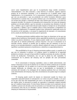 servir como impedimentos para que la re-exportación tenga sentido económico.
Adicionalmente a los altos aranceles y otras barreras al comercio, algunos aspectos
propios de la mercancía exportada y de la transacción en sí pueden actuar como
impedimentos a la re-exportación. En lo concerniente al producto transado, es posible
que este sea perecedero, o que sea producido con estilos levemente diferentes cuyas
características se ajustan más a los gustos foráneos que a los domésticos, o este pudiera
ser un bien muy pesado o voluminoso de bajo valor unitario pero sujeto a unos costos de
transporte elevados. En relación a la naturaleza de la transacción, los costos de transporte
pudieran ser elevados debido a que los mercados se encuentran muy distantes el uno del
otro, o debido a que la supervisión del proveedor durante el tiempo de uso del producto
sea requerida, o debido a que el vendedor ofrece el bien únicamente a compradores de
confianza, o simplemente el comprador pudiera tener información inadecuada acerca de
los precios en los mercados, o no poseer la organización de mercado o el conocimiento
de los canales de distribución necesarios para la operación.

       El dumping persistente también pudiera tener lugar en situaciones en las que una
empresa desea mantenerse funcionando a plena capacidad de producción sin necesidad de
reducir sus precios domésticos. Si una empresa puede vender en su mercado local sólo
una parte de su máxima producción a precios mayores a los que se encuentran en el
mercado externo, entonces es posible que la empresa opte por mantener el nivel de
precios en su mercado doméstico, y procure obtener ordenes de ventas en el exterior para
equilibrar su producto potencial, en preferencia a subutilizar su capacidad productiva.

       Otra posibilidad en la que el dumping persistente pudiera ocurrir, es aquella en la
que este no solamente le permite a la empresa operar la totalidad de la capacidad
productiva existente, sino que le hace posible el explotar economías de escalas a elevados
niveles de producción. Ciertamente, una vez que la planta ha sido expandida, la
continuación de la práctica del dumping será un ejemplo del caso previamente
comentado.

        En lo concerniente al dumping esporádico, como se señaló anteriormente, este
incluye situaciones en las que la práctica no se realiza en forma continua por un período
de tiempo indefinido. En un mundo en el cual no existe incertidumbre, el dumping es
siempre deliberado, no obstante, una vez que la incertidumbre es introducida, la
estructura del mercado y las estrategias de las empresas pudieran bien ser irrelevantes
como determinantes del dumping, bajo tales circunstancias este puede surgir en cualquier
contexto.

       El dumping puede ocurrir de manera no intencional cuando los bienes son
exportados especulativamente en anticipación a su venta a un precio rentable, o en casos
en los que estos han sido transportados por error a un mercado externo determinado, y
por alguna razón, la mercancía no puede ser regresada al comprador original teniendo
que ser vendida al mejor postor. Si estos bienes fueron enviados con la expectativa de ser
vendidos a precios tan elevados como los presentes en el mercado local, pero por alguna
circunstancia ellos han de ser liberados a precios inferiores, entonces una situación de
dumping no intencional se ha presentado.


                                             7
 