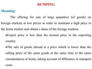 DUMPING
Meaning:
The offering for sale of large quantities (of goods) on
foreign markets at low prices in order to maintain a high price in
the home market and obtain a share of the foreign markets.
Export price is less than the normal price in the exporting
country
The sale of goods abroad at a price which is lower than the
selling price of the same goods at the same time in the same
circumstances at home, taking account of difference in transport
costs.
 