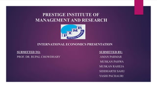 PRESTIGE INSTITUTE OF
MANAGEMENT AND RESEARCH
SUBMITTED TO: SUBMITTED BY:
PROF. DR. RUPAL CHOWDHARY AMAN PARMAR
MUSKAN PAHWA
MUSKAN RAHEJA
SIDDHARTH SAHU
YASHI PACHAURI
INTERNATIONAL ECONOMICS PRESENTATION
 
