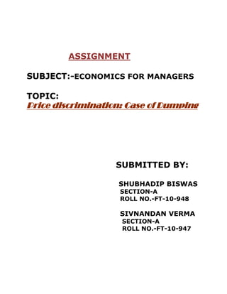 ASSIGNMENT

SUBJECT:-ECONOMICS FOR MANAGERS

TOPIC:
Price discrimination: Case of Dumping




                   SUBMITTED BY:

                   SHUBHADIP BISWAS
                    SECTION-A
                    ROLL NO.-FT-10-948

                    SIVNANDAN VERMA
                    SECTION-A
                    ROLL NO.-FT-10-947
 