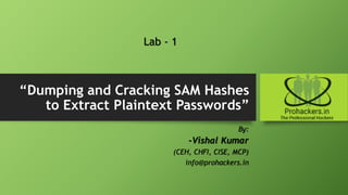 “Dumping and Cracking SAM Hashes
to Extract Plaintext Passwords”
By:
-Vishal Kumar
(CEH, CHFI, CISE, MCP)
info@prohackers.in
Lab - 1
 