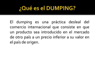 El dumping es una práctica desleal del
comercio internacional que consiste en que
un producto sea introducido en el mercado
de otro país a un precio inferior a su valor en
el país de origen.