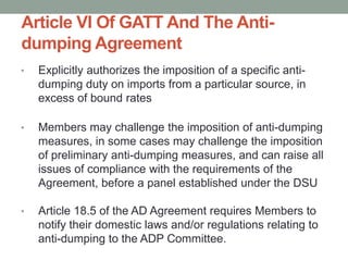Article VI Of GATT And The Anti-
dumping Agreement
•   Explicitly authorizes the imposition of a specific anti-
    dumping duty on imports from a particular source, in
    excess of bound rates

•   Members may challenge the imposition of anti-dumping
    measures, in some cases may challenge the imposition
    of preliminary anti-dumping measures, and can raise all
    issues of compliance with the requirements of the
    Agreement, before a panel established under the DSU

•   Article 18.5 of the AD Agreement requires Members to
    notify their domestic laws and/or regulations relating to
    anti-dumping to the ADP Committee.
 