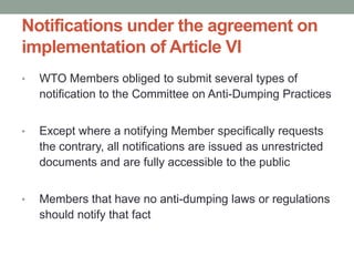 Notifications under the agreement on
implementation of Article VI
•   WTO Members obliged to submit several types of
    notification to the Committee on Anti-Dumping Practices


•   Except where a notifying Member specifically requests
    the contrary, all notifications are issued as unrestricted
    documents and are fully accessible to the public


•   Members that have no anti-dumping laws or regulations
    should notify that fact
 
