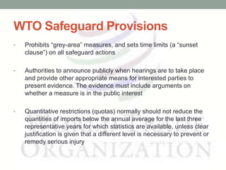 WTO Safeguard Provisions
•   Prohibits ―grey-area‖ measures, and sets time limits (a ―sunset
    clause‖) on all safeguard actions

•   Authorities to announce publicly when hearings are to take place
    and provide other appropriate means for interested parties to
    present evidence. The evidence must include arguments on
    whether a measure is in the public interest

•   Quantitative restrictions (quotas) normally should not reduce the
    quantities of imports below the annual average for the last three
    representative years for which statistics are available, unless clear
    justification is given that a different level is necessary to prevent or
    remedy serious injury
 