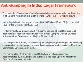 Anti-dumping In India: Legal Framework
• The principle of imposition of anti-dumping duties was propounded by the Article
 VI of General Agreement on Tariffs & Trade (GATT) 1994 – Uruguay Round

• Indian legislation in this regard is contained in Section 9A and 9B (as amended in
 1995) of the Customs Tariff Act, 1975

• Further regulations are contained in the Anti-Dumping Rules [Customs Tariff
 (Identification, Assessment and Collection of Anti-Dumping Duty on Dumped
 Articles and for Determination of Injury) Rules, 1995]

• The Designated Authority for conducting investigations pertaining to Anti-Dumping
 issues and on basis thereof, for forwarding its recommendations is the Ministry of
 Commerce, Government of India.

• The responsibility for Imposition and Collection of duties as imposed
 /recommended by the Adjudicating authority is imposed upon the Ministry of
 Finance, Government of India.
 