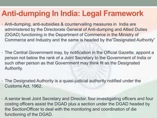 Anti-dumping In India: Legal Framework
• Anti-dumping, anti-subsidies & countervailing measures in India are
 administered by the Directorate General of Anti-dumping and Allied Duties
 (DGAD) functioning in the Department of Commerce in the Ministry of
 Commerce and Industry and the same is headed by the‖Designated Authority‖

• The Central Government may, by notification in the Official Gazette, appoint a
 person not below the rank of a Joint Secretary to the Government of India or
 such other person as that Government may think fit as the Designated
 Authority.

• The Designated Authority is a quasi-judicial authority notified under the
 Customs Act, 1962.

• A senior level Joint Secretary and Director, four investigating officers and four
 costing officers assist the DGAD plus a section under the DGAD headed by
 the SectionOfficer to deal with the monitoring and coordination of die
 functioning of the DGAD.
 