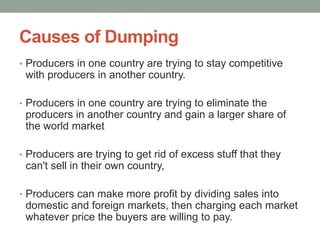 Causes of Dumping
• Producers in one country are trying to stay competitive
 with producers in another country.

• Producers in one country are trying to eliminate the
 producers in another country and gain a larger share of
 the world market

• Producers are trying to get rid of excess stuff that they
 can't sell in their own country,

• Producers can make more profit by dividing sales into
 domestic and foreign markets, then charging each market
 whatever price the buyers are willing to pay.
 