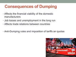 Consequences of Dumping
• Affects the financial viability of the domestic
  manufacturers
• Job losses and unemployment in the long run
• Affects trade relations between countries


• Anti-Dumping rules and imposition of tariffs an quotas
 