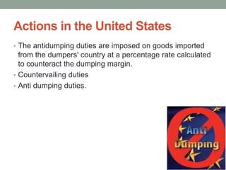 Actions in the United States
• The antidumping duties are imposed on goods imported
  from the dumpers' country at a percentage rate calculated
  to counteract the dumping margin.
• Countervailing duties
• Anti dumping duties.
 