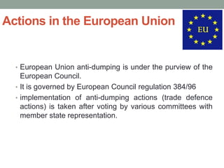 Actions in the European Union


  • European Union anti-dumping is under the purview of the
    European Council.
  • It is governed by European Council regulation 384/96
  • implementation of anti-dumping actions (trade defence
    actions) is taken after voting by various committees with
    member state representation.
 