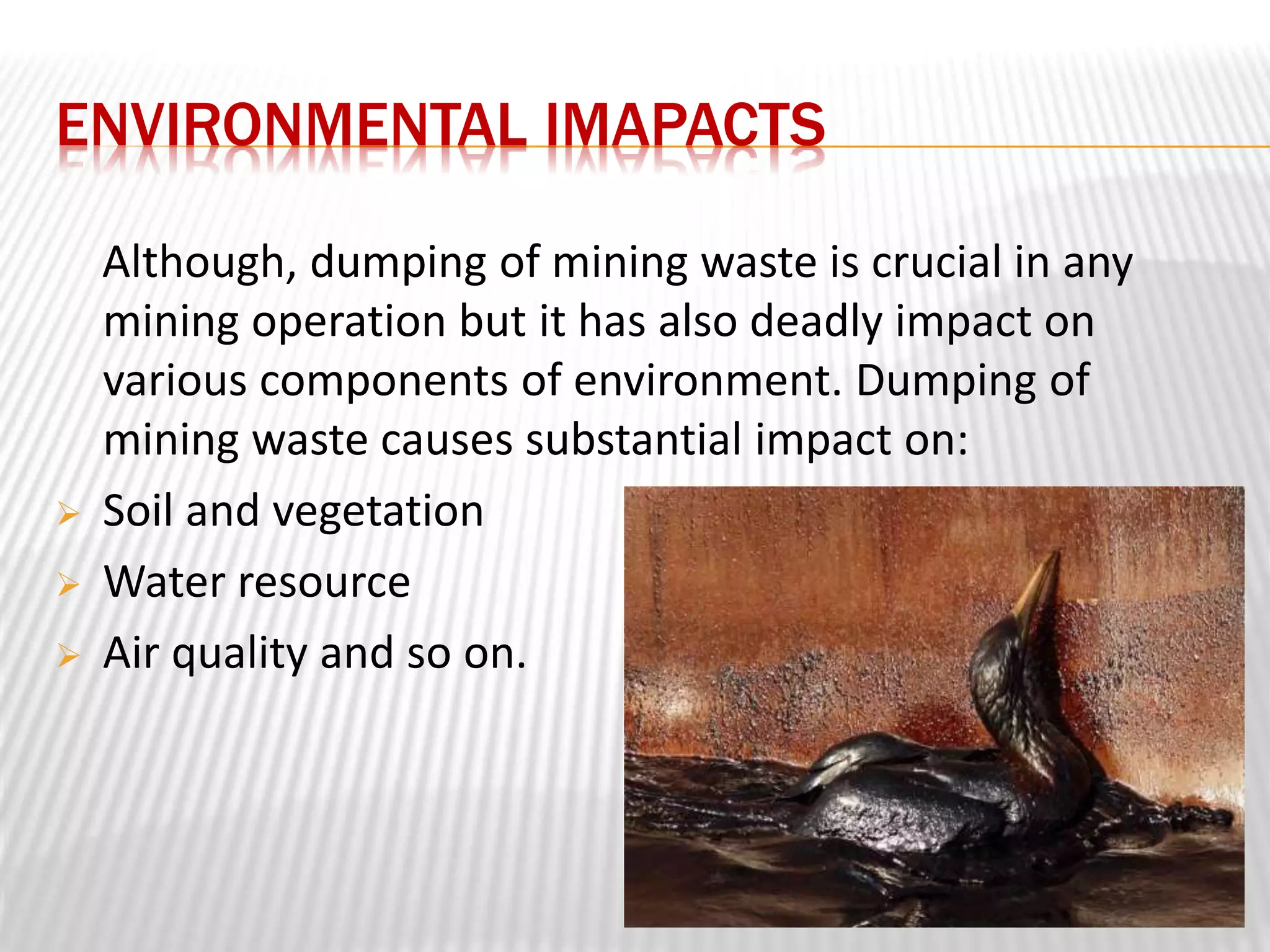 ENVIRONMENTAL IMAPACTS 
Although, dumping of mining waste is crucial in any 
mining operation but it has also deadly impact on 
various components of environment. Dumping of 
mining waste causes substantial impact on: 
 Soil and vegetation 
 Water resource 
 Air quality and so on. 
 