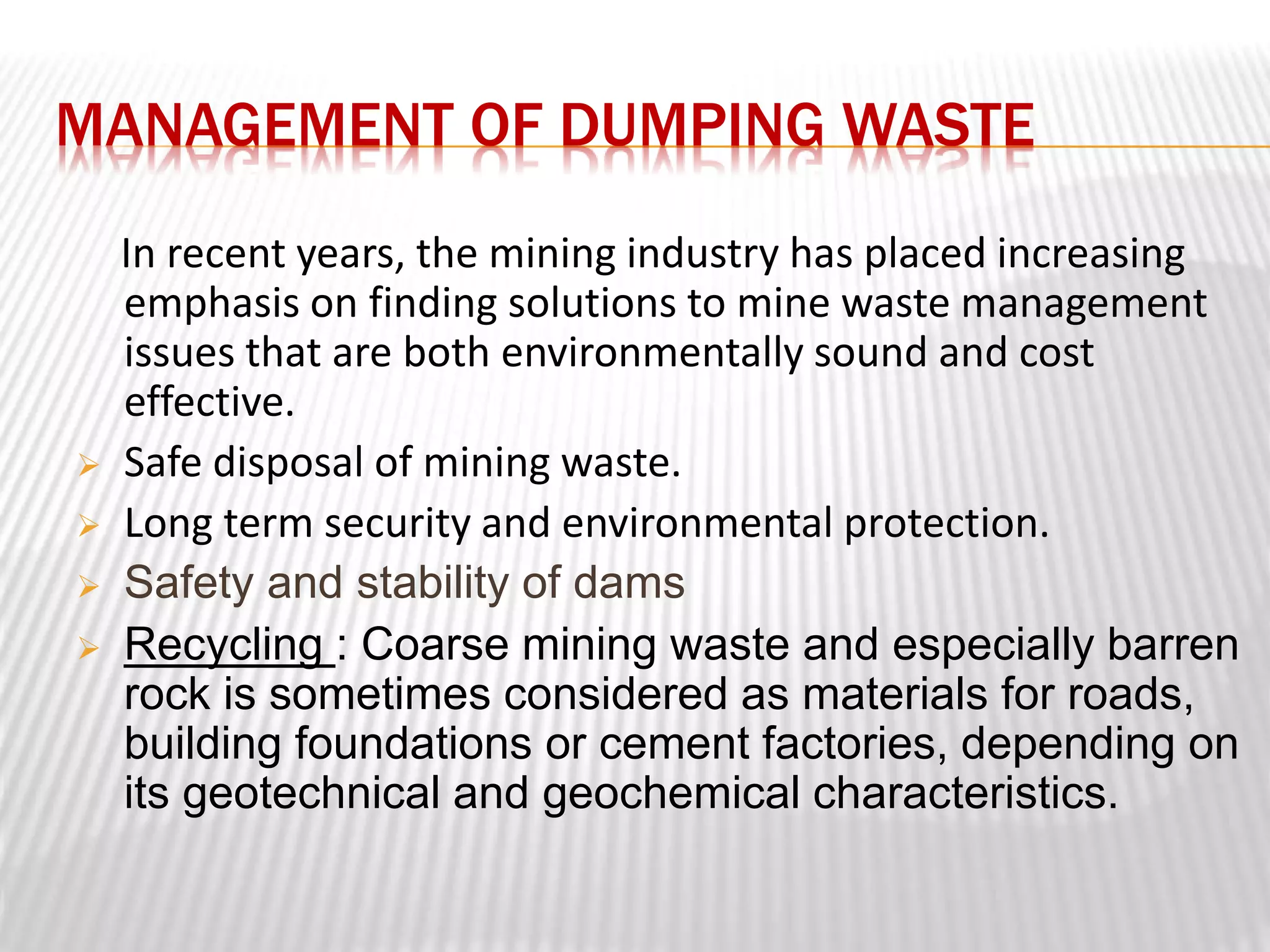 MANAGEMENT OF DUMPING WASTE 
In recent years, the mining industry has placed increasing 
emphasis on finding solutions to mine waste management 
issues that are both environmentally sound and cost 
effective. 
 Safe disposal of mining waste. 
 Long term security and environmental protection. 
 Safety and stability of dams 
 Recycling : Coarse mining waste and especially barren 
rock is sometimes considered as materials for roads, 
building foundations or cement factories, depending on 
its geotechnical and geochemical characteristics. 
 