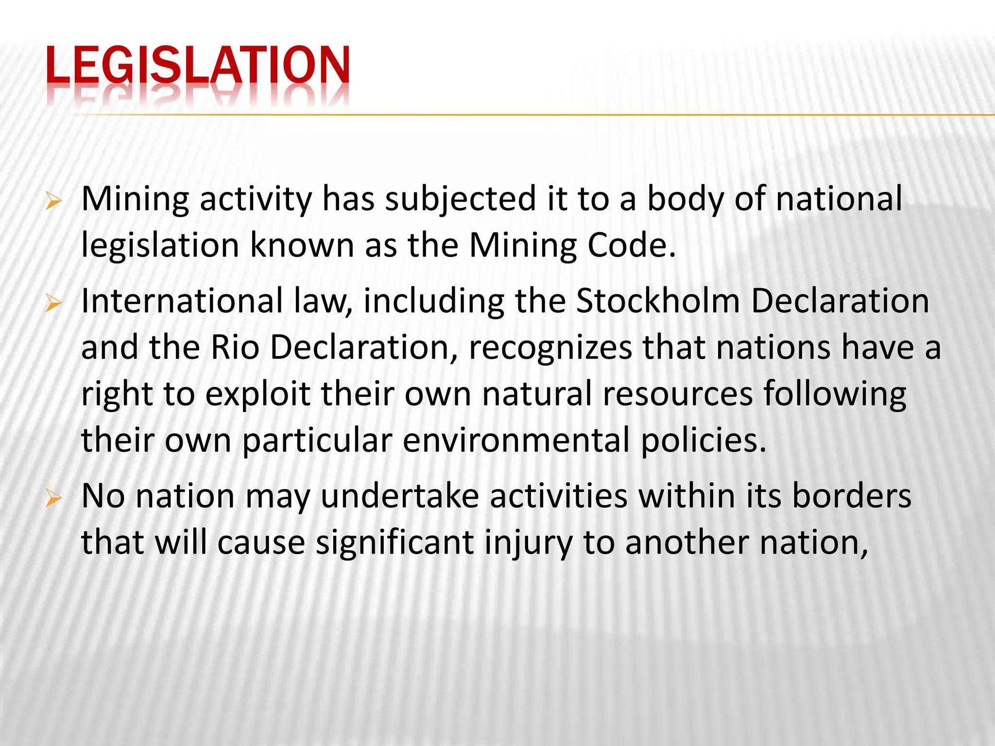 LEGISLATION 
 Mining activity has subjected it to a body of national 
legislation known as the Mining Code. 
 International law, including the Stockholm Declaration 
and the Rio Declaration, recognizes that nations have a 
right to exploit their own natural resources following 
their own particular environmental policies. 
 No nation may undertake activities within its borders 
that will cause significant injury to another nation, 
 
