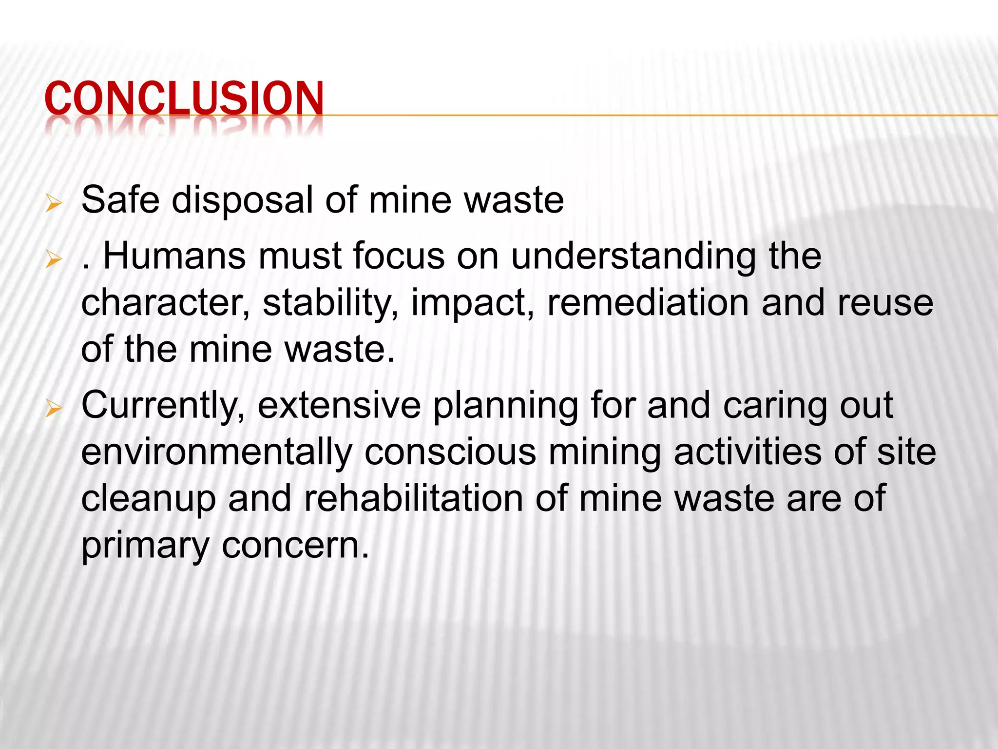 CONCLUSION 
 Safe disposal of mine waste 
 . Humans must focus on understanding the 
character, stability, impact, remediation and reuse 
of the mine waste. 
 Currently, extensive planning for and caring out 
environmentally conscious mining activities of site 
cleanup and rehabilitation of mine waste are of 
primary concern. 
 