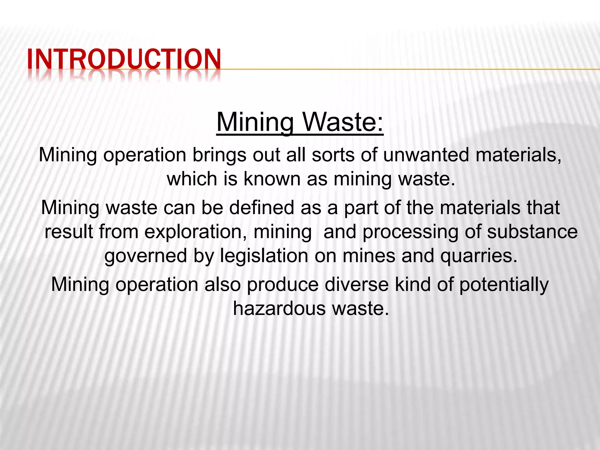 INTRODUCTION 
Mining Waste: 
Mining operation brings out all sorts of unwanted materials, 
which is known as mining waste. 
Mining waste can be defined as a part of the materials that 
result from exploration, mining and processing of substance 
governed by legislation on mines and quarries. 
Mining operation also produce diverse kind of potentially 
hazardous waste. 
 