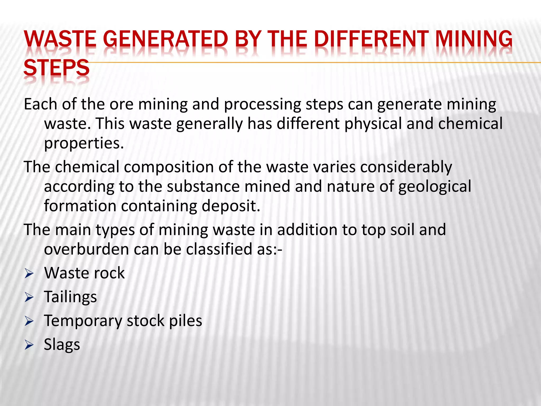 WASTE GENERATED BY THE DIFFERENT MINING 
STEPS 
Each of the ore mining and processing steps can generate mining 
waste. This waste generally has different physical and chemical 
properties. 
The chemical composition of the waste varies considerably 
according to the substance mined and nature of geological 
formation containing deposit. 
The main types of mining waste in addition to top soil and 
overburden can be classified as:- 
 Waste rock 
 Tailings 
 Temporary stock piles 
 Slags 
 