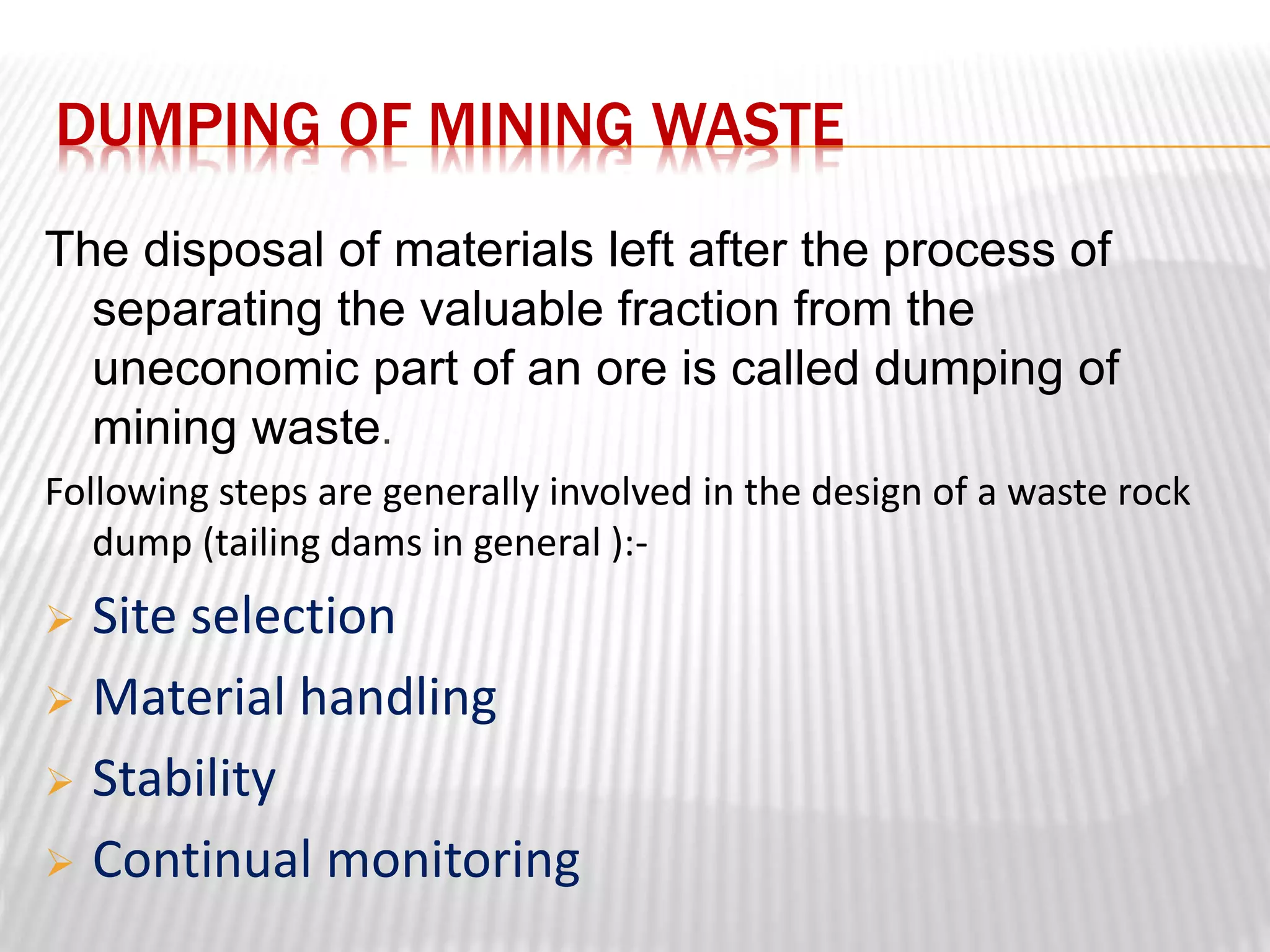 DUMPING OF MINING WASTE 
The disposal of materials left after the process of 
separating the valuable fraction from the 
uneconomic part of an ore is called dumping of 
mining waste. 
Following steps are generally involved in the design of a waste rock 
dump (tailing dams in general ):- 
 Site selection 
 Material handling 
 Stability 
 Continual monitoring 
 