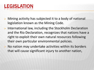 LEGISLATION 
 Mining activity has subjected it to a body of national 
legislation known as the Mining Code. 
 International law, including the Stockholm Declaration 
and the Rio Declaration, recognizes that nations have a 
right to exploit their own natural resources following 
their own particular environmental policies. 
 No nation may undertake activities within its borders 
that will cause significant injury to another nation, 
 