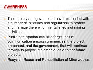 AWARENESS 
 The industry and government have responded with 
a number of initiatives and regulations to protect 
and manage the environmental effects of mining 
activities. 
 Public participation can also forge lines of 
communication among communities, the project 
proponent, and the government, that will continue 
through to project implementation or other future 
projects. 
 Recycle , Reuse and Rehabilitation of Mine wastes. 
 