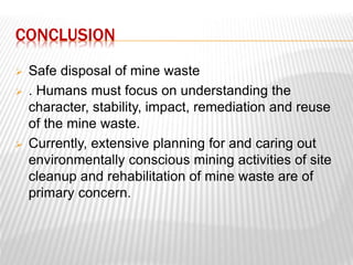CONCLUSION 
 Safe disposal of mine waste 
 . Humans must focus on understanding the 
character, stability, impact, remediation and reuse 
of the mine waste. 
 Currently, extensive planning for and caring out 
environmentally conscious mining activities of site 
cleanup and rehabilitation of mine waste are of 
primary concern. 
 