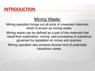 INTRODUCTION 
Mining Waste: 
Mining operation brings out all sorts of unwanted materials, 
which is known as mining waste. 
Mining waste can be defined as a part of the materials that 
result from exploration, mining and processing of substance 
governed by legislation on mines and quarries. 
Mining operation also produce diverse kind of potentially 
hazardous waste. 
 