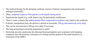 • The medical therapy for the dumping syndrome consists of dietary management and somatostatin
analogue (octreotide)
• Often, symptoms improve if the patient avoids liquids during meals
• Hyperosmolar liquids (e.g., milk shakes) may be particularly troublesome
• There is some evidence that adding dietary fiber compounds at mealtime may improve the syndrome
• If dietary manipulation fails, the patient is started on octreotide, 100 μg subcutaneously twice daily
• This can be increased up to 500 μg twice daily if necessary
• The long-acting depot octreotide preparation is useful
• Octreotide not only ameliorates the abnormal hormonal pattern seen in patients with dumping
symptoms, but also promotes restoration of a fasting motility pattern in the small intestine (i.e.,
restoration of the MMC)
 