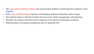 • The α-glucosidase inhibitor acarbose may be particularly helpful in ameliorating the symptoms of late
dumping
• Only a very small percentage of patients with dumping symptoms ultimately require surgery
• Most patients improve with time (months and even years), dietary management, and medication
• Therefore, the surgeon should not rush to reoperate on the patient with dumping symptoms
• Multidisciplinary nonsurgical management must be optimized first
 