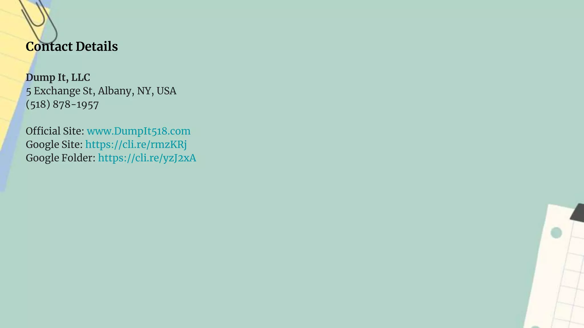 Contact Details
Dump It, LLC
5 Exchange St, Albany, NY, USA
(518) 878-1957
Official Site: www.DumpIt518.com
Google Site: https://cli.re/rmzKRj
Google Folder: https://cli.re/yzJ2xA
 