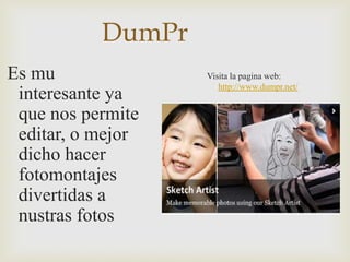 DumPr
Es mu              Visita la pagina web:
                      http://www.dumpr.net/
 interesante ya
 que nos permite
 editar, o mejor
 dicho hacer
 fotomontajes
 divertidas a
 nustras fotos
 