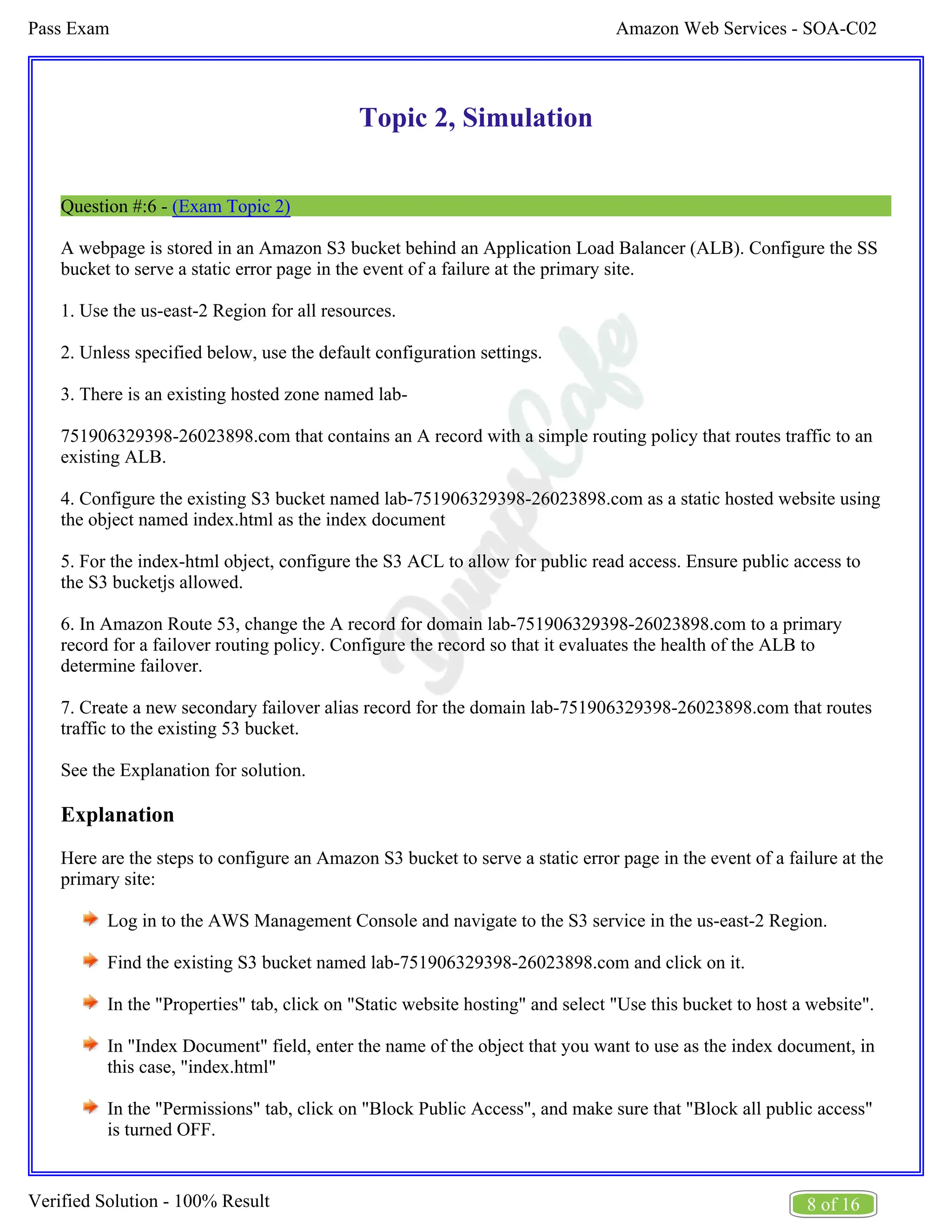 Amazon Web Services - SOA-C02
Pass Exam
8 of 16
Verified Solution - 100% Result
Topic 2, Simulation
Question #:6 - (Exam Topic 2)
A webpage is stored in an Amazon S3 bucket behind an Application Load Balancer (ALB). Configure the SS
bucket to serve a static error page in the event of a failure at the primary site.
1. Use the us-east-2 Region for all resources.
2. Unless specified below, use the default configuration settings.
3. There is an existing hosted zone named lab-
751906329398-26023898.com that contains an A record with a simple routing policy that routes traffic to an
existing ALB.
4. Configure the existing S3 bucket named lab-751906329398-26023898.com as a static hosted website using
the object named index.html as the index document
5. For the index-html object, configure the S3 ACL to allow for public read access. Ensure public access to
the S3 bucketjs allowed.
6. In Amazon Route 53, change the A record for domain lab-751906329398-26023898.com to a primary
record for a failover routing policy. Configure the record so that it evaluates the health of the ALB to
determine failover.
7. Create a new secondary failover alias record for the domain lab-751906329398-26023898.com that routes
traffic to the existing 53 bucket.
See the Explanation for solution.
Explanation
Here are the steps to configure an Amazon S3 bucket to serve a static error page in the event of a failure at the
primary site:
Log in to the AWS Management Console and navigate to the S3 service in the us-east-2 Region.
Find the existing S3 bucket named lab-751906329398-26023898.com and click on it.
In the "Properties" tab, click on "Static website hosting" and select "Use this bucket to host a website".
In "Index Document" field, enter the name of the object that you want to use as the index document, in
this case, "index.html"
In the "Permissions" tab, click on "Block Public Access", and make sure that "Block all public access"
is turned OFF.
 