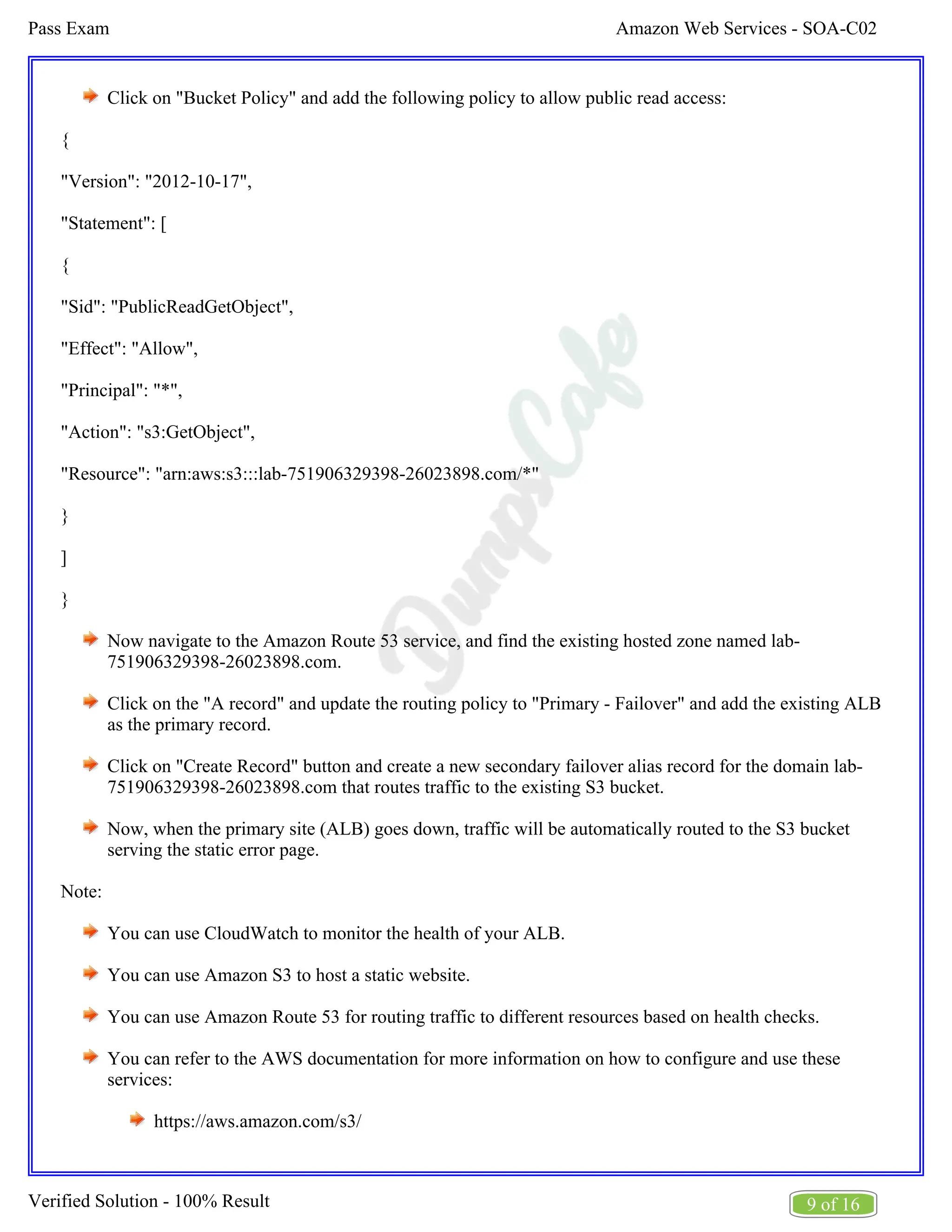 Amazon Web Services - SOA-C02
Pass Exam
9 of 16
Verified Solution - 100% Result
Click on "Bucket Policy" and add the following policy to allow public read access:
{
"Version": "2012-10-17",
"Statement": [
{
"Sid": "PublicReadGetObject",
"Effect": "Allow",
"Principal": "*",
"Action": "s3:GetObject",
"Resource": "arn:aws:s3:::lab-751906329398-26023898.com/*"
}
]
}
Now navigate to the Amazon Route 53 service, and find the existing hosted zone named lab-
751906329398-26023898.com.
Click on the "A record" and update the routing policy to "Primary - Failover" and add the existing ALB
as the primary record.
Click on "Create Record" button and create a new secondary failover alias record for the domain lab-
751906329398-26023898.com that routes traffic to the existing S3 bucket.
Now, when the primary site (ALB) goes down, traffic will be automatically routed to the S3 bucket
serving the static error page.
Note:
You can use CloudWatch to monitor the health of your ALB.
You can use Amazon S3 to host a static website.
You can use Amazon Route 53 for routing traffic to different resources based on health checks.
You can refer to the AWS documentation for more information on how to configure and use these
services:
https://aws.amazon.com/s3/
 