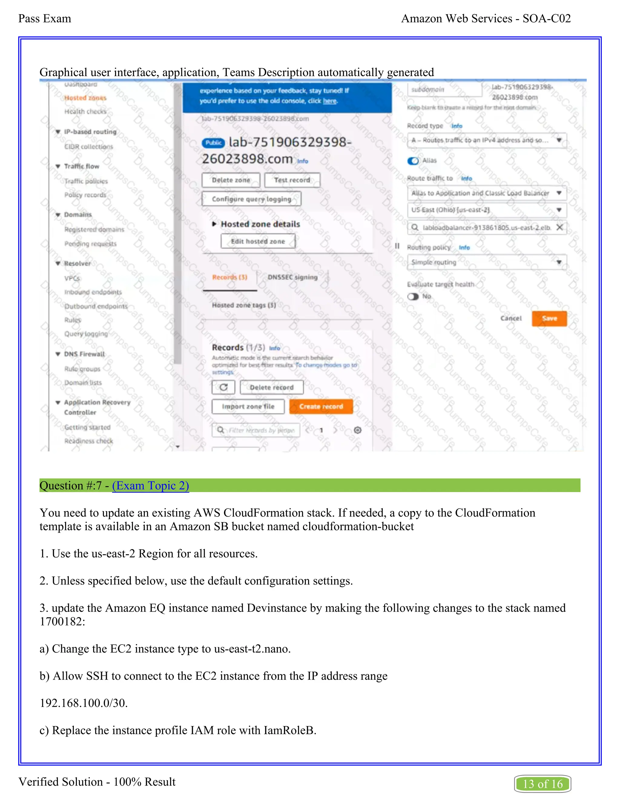Amazon Web Services - SOA-C02
Pass Exam
13 of 16
Verified Solution - 100% Result
Graphical user interface, application, Teams Description automatically generated
Question #:7 - (Exam Topic 2)
You need to update an existing AWS CloudFormation stack. If needed, a copy to the CloudFormation
template is available in an Amazon SB bucket named cloudformation-bucket
1. Use the us-east-2 Region for all resources.
2. Unless specified below, use the default configuration settings.
3. update the Amazon EQ instance named Devinstance by making the following changes to the stack named
1700182:
a) Change the EC2 instance type to us-east-t2.nano.
b) Allow SSH to connect to the EC2 instance from the IP address range
192.168.100.0/30.
c) Replace the instance profile IAM role with IamRoleB.
 