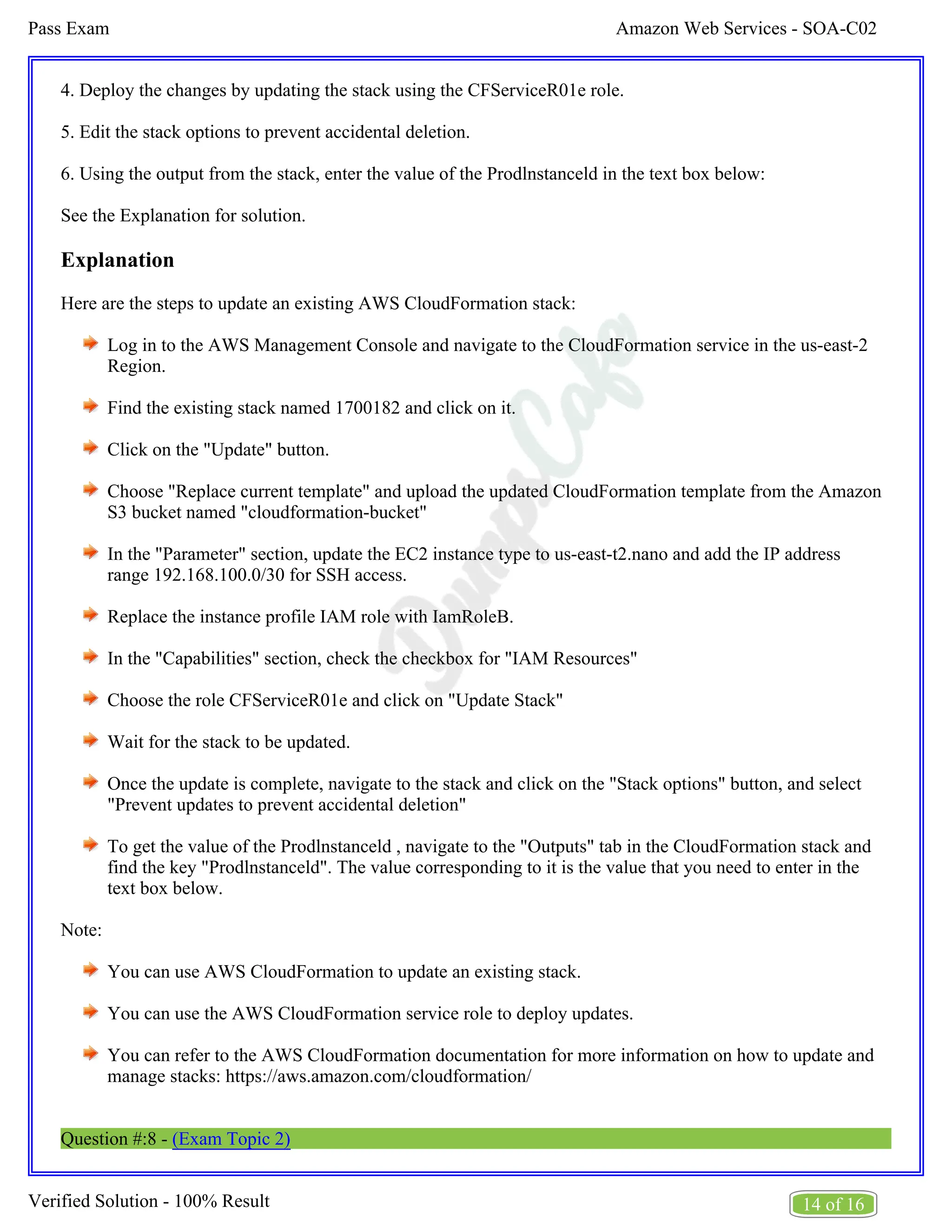 Amazon Web Services - SOA-C02
Pass Exam
14 of 16
Verified Solution - 100% Result
4. Deploy the changes by updating the stack using the CFServiceR01e role.
5. Edit the stack options to prevent accidental deletion.
6. Using the output from the stack, enter the value of the Prodlnstanceld in the text box below:
See the Explanation for solution.
Explanation
Here are the steps to update an existing AWS CloudFormation stack:
Log in to the AWS Management Console and navigate to the CloudFormation service in the us-east-2
Region.
Find the existing stack named 1700182 and click on it.
Click on the "Update" button.
Choose "Replace current template" and upload the updated CloudFormation template from the Amazon
S3 bucket named "cloudformation-bucket"
In the "Parameter" section, update the EC2 instance type to us-east-t2.nano and add the IP address
range 192.168.100.0/30 for SSH access.
Replace the instance profile IAM role with IamRoleB.
In the "Capabilities" section, check the checkbox for "IAM Resources"
Choose the role CFServiceR01e and click on "Update Stack"
Wait for the stack to be updated.
Once the update is complete, navigate to the stack and click on the "Stack options" button, and select
"Prevent updates to prevent accidental deletion"
To get the value of the Prodlnstanceld , navigate to the "Outputs" tab in the CloudFormation stack and
find the key "Prodlnstanceld". The value corresponding to it is the value that you need to enter in the
text box below.
Note:
You can use AWS CloudFormation to update an existing stack.
You can use the AWS CloudFormation service role to deploy updates.
You can refer to the AWS CloudFormation documentation for more information on how to update and
manage stacks: https://aws.amazon.com/cloudformation/
Question #:8 - (Exam Topic 2)
 