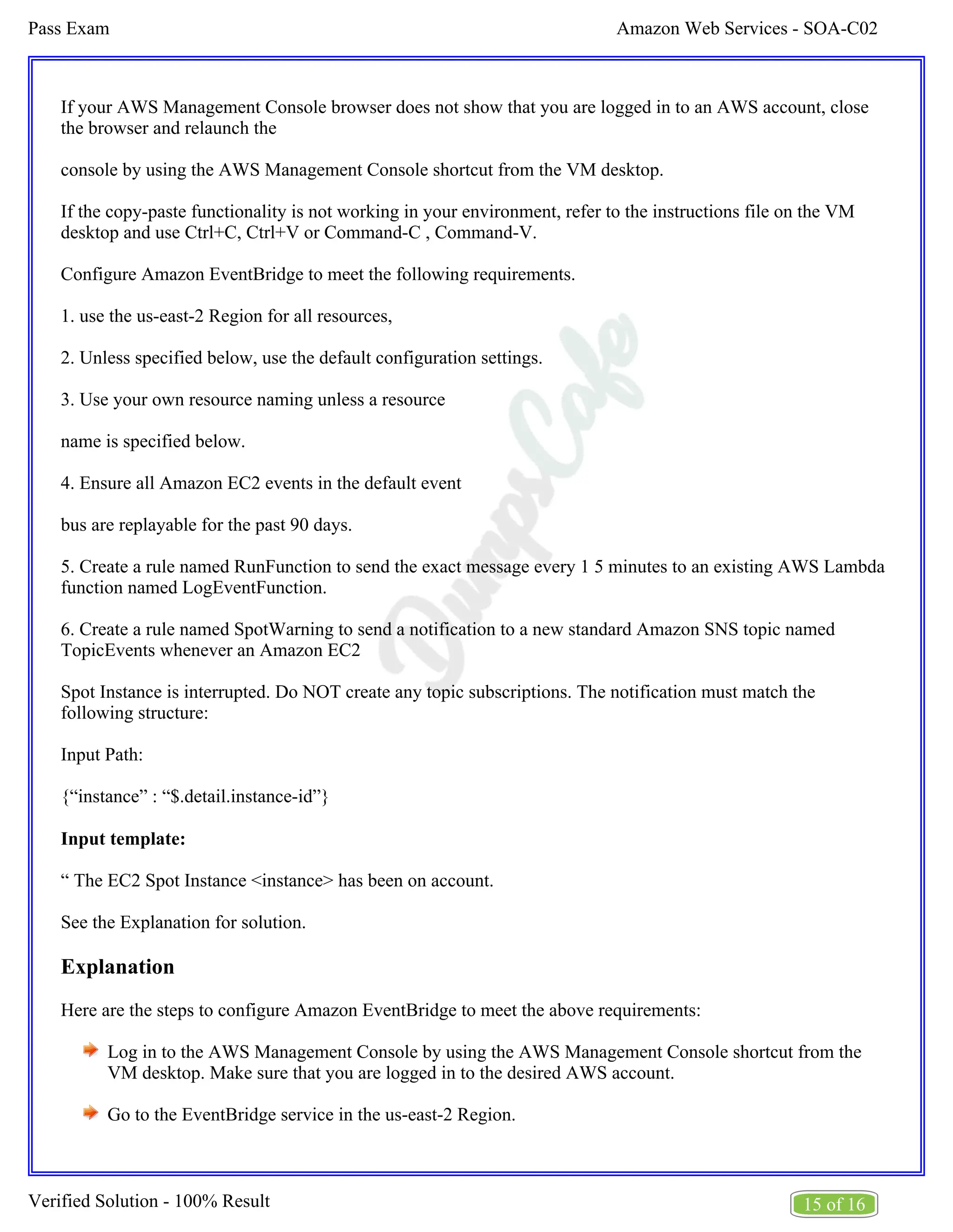 Amazon Web Services - SOA-C02
Pass Exam
15 of 16
Verified Solution - 100% Result
If your AWS Management Console browser does not show that you are logged in to an AWS account, close
the browser and relaunch the
console by using the AWS Management Console shortcut from the VM desktop.
If the copy-paste functionality is not working in your environment, refer to the instructions file on the VM
desktop and use Ctrl+C, Ctrl+V or Command-C , Command-V.
Configure Amazon EventBridge to meet the following requirements.
1. use the us-east-2 Region for all resources,
2. Unless specified below, use the default configuration settings.
3. Use your own resource naming unless a resource
name is specified below.
4. Ensure all Amazon EC2 events in the default event
bus are replayable for the past 90 days.
5. Create a rule named RunFunction to send the exact message every 1 5 minutes to an existing AWS Lambda
function named LogEventFunction.
6. Create a rule named SpotWarning to send a notification to a new standard Amazon SNS topic named
TopicEvents whenever an Amazon EC2
Spot Instance is interrupted. Do NOT create any topic subscriptions. The notification must match the
following structure:
Input Path:
{“instance” : “$.detail.instance-id”}
Input template:
“ The EC2 Spot Instance <instance> has been on account.
See the Explanation for solution.
Explanation
Here are the steps to configure Amazon EventBridge to meet the above requirements:
Log in to the AWS Management Console by using the AWS Management Console shortcut from the
VM desktop. Make sure that you are logged in to the desired AWS account.
Go to the EventBridge service in the us-east-2 Region.
 