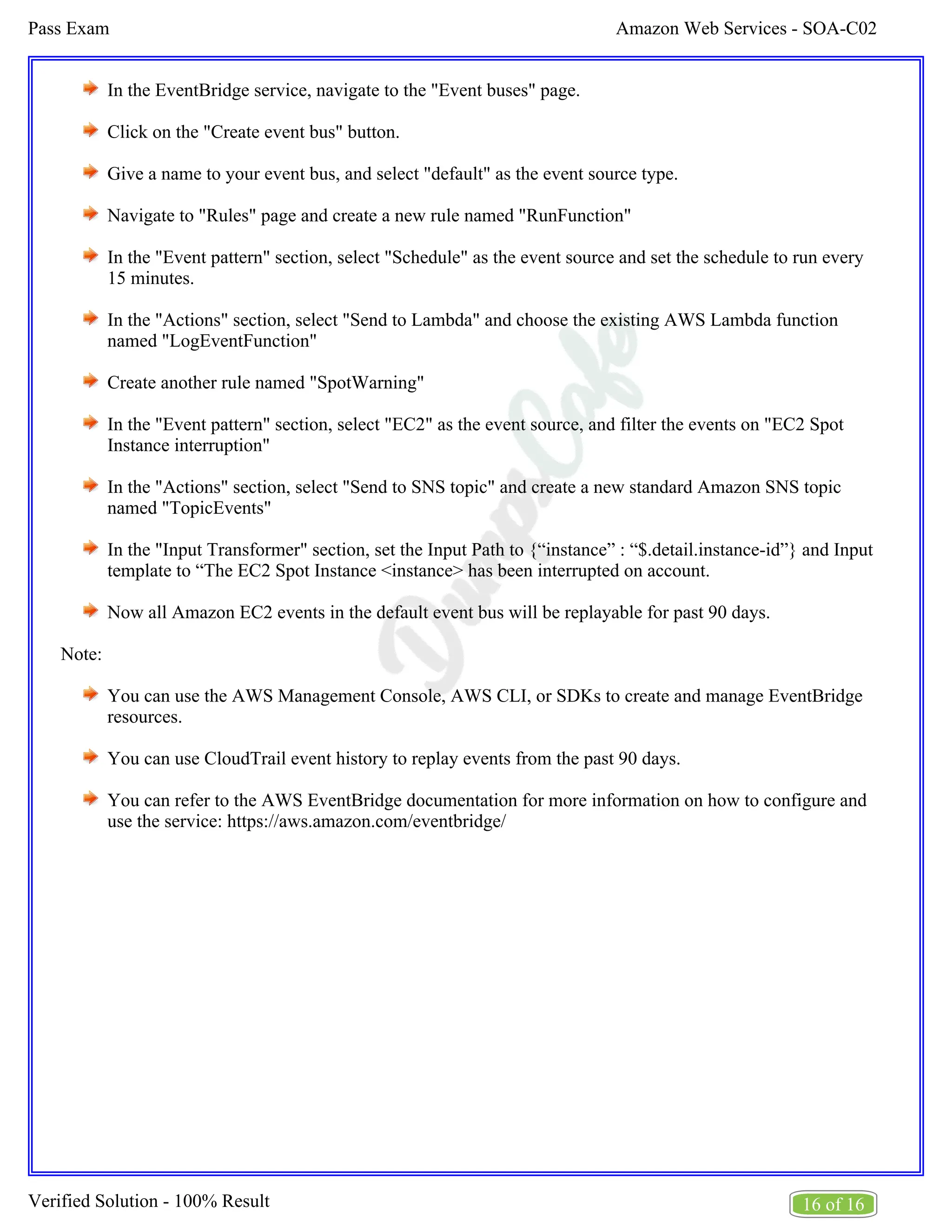 Amazon Web Services - SOA-C02
Pass Exam
16 of 16
Verified Solution - 100% Result
In the EventBridge service, navigate to the "Event buses" page.
Click on the "Create event bus" button.
Give a name to your event bus, and select "default" as the event source type.
Navigate to "Rules" page and create a new rule named "RunFunction"
In the "Event pattern" section, select "Schedule" as the event source and set the schedule to run every
15 minutes.
In the "Actions" section, select "Send to Lambda" and choose the existing AWS Lambda function
named "LogEventFunction"
Create another rule named "SpotWarning"
In the "Event pattern" section, select "EC2" as the event source, and filter the events on "EC2 Spot
Instance interruption"
In the "Actions" section, select "Send to SNS topic" and create a new standard Amazon SNS topic
named "TopicEvents"
In the "Input Transformer" section, set the Input Path to {“instance” : “$.detail.instance-id”} and Input
template to “The EC2 Spot Instance <instance> has been interrupted on account.
Now all Amazon EC2 events in the default event bus will be replayable for past 90 days.
Note:
You can use the AWS Management Console, AWS CLI, or SDKs to create and manage EventBridge
resources.
You can use CloudTrail event history to replay events from the past 90 days.
You can refer to the AWS EventBridge documentation for more information on how to configure and
use the service: https://aws.amazon.com/eventbridge/
 