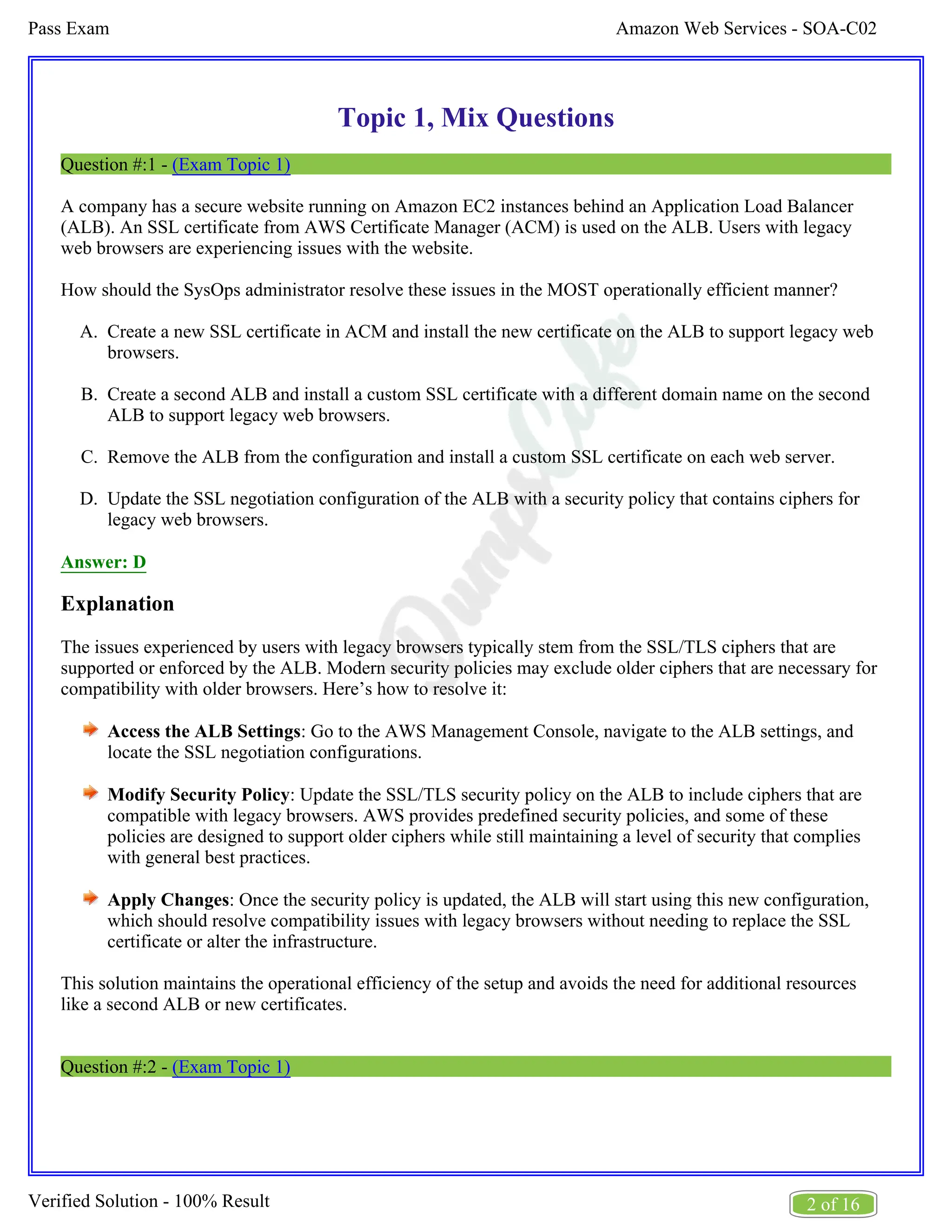 Amazon Web Services - SOA-C02
Pass Exam
2 of 16
Verified Solution - 100% Result
A.
B.
C.
D.
Topic 1, Mix Questions
Question #:1 - (Exam Topic 1)
A company has a secure website running on Amazon EC2 instances behind an Application Load Balancer
(ALB). An SSL certificate from AWS Certificate Manager (ACM) is used on the ALB. Users with legacy
web browsers are experiencing issues with the website.
How should the SysOps administrator resolve these issues in the MOST operationally efficient manner?
Create a new SSL certificate in ACM and install the new certificate on the ALB to support legacy web
browsers.
Create a second ALB and install a custom SSL certificate with a different domain name on the second
ALB to support legacy web browsers.
Remove the ALB from the configuration and install a custom SSL certificate on each web server.
Update the SSL negotiation configuration of the ALB with a security policy that contains ciphers for
legacy web browsers.
Answer: D
Explanation
The issues experienced by users with legacy browsers typically stem from the SSL/TLS ciphers that are
supported or enforced by the ALB. Modern security policies may exclude older ciphers that are necessary for
compatibility with older browsers. Here’s how to resolve it:
Access the ALB Settings: Go to the AWS Management Console, navigate to the ALB settings, and
locate the SSL negotiation configurations.
Modify Security Policy: Update the SSL/TLS security policy on the ALB to include ciphers that are
compatible with legacy browsers. AWS provides predefined security policies, and some of these
policies are designed to support older ciphers while still maintaining a level of security that complies
with general best practices.
Apply Changes: Once the security policy is updated, the ALB will start using this new configuration,
which should resolve compatibility issues with legacy browsers without needing to replace the SSL
certificate or alter the infrastructure.
This solution maintains the operational efficiency of the setup and avoids the need for additional resources
like a second ALB or new certificates.
Question #:2 - (Exam Topic 1)
 