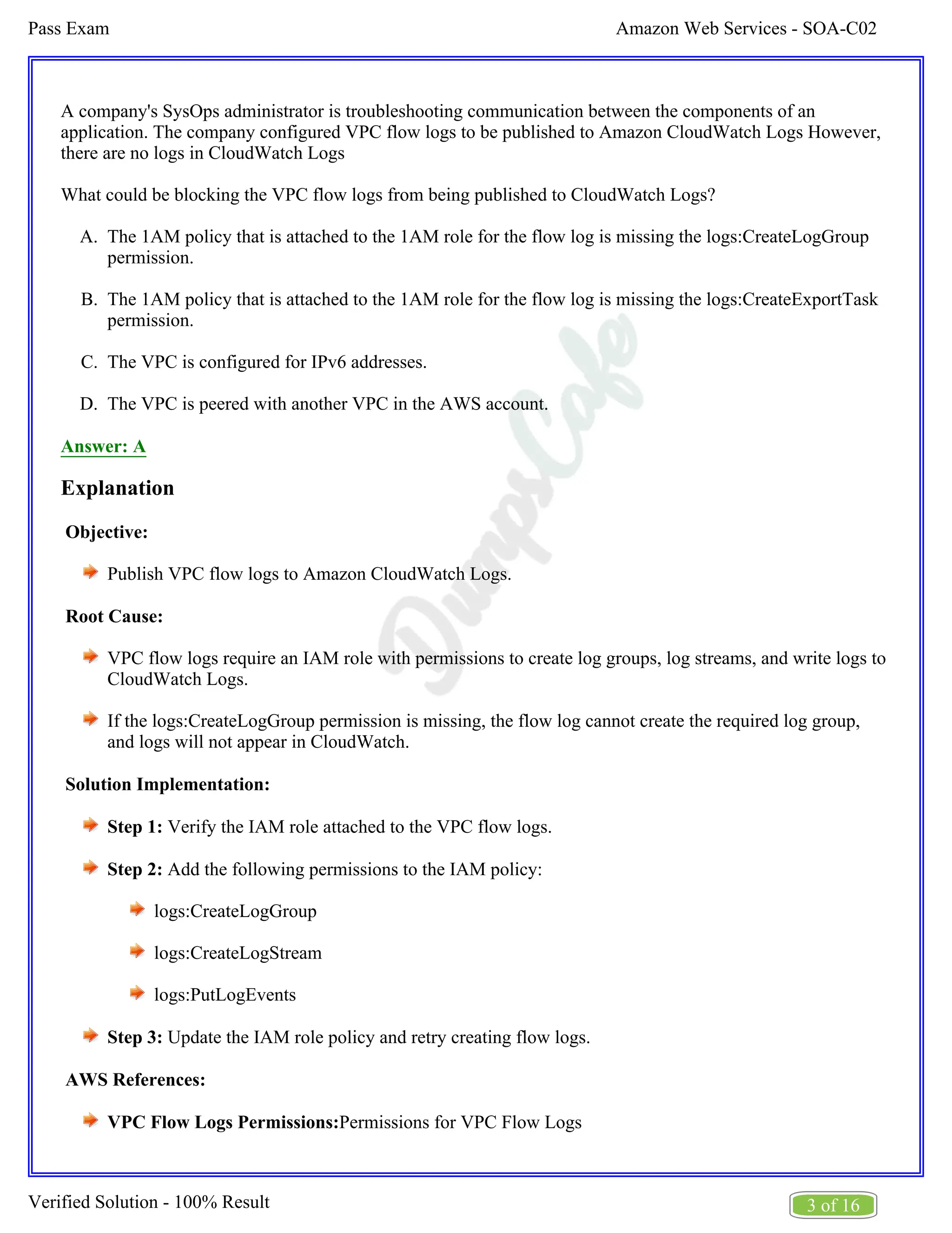Amazon Web Services - SOA-C02
Pass Exam
3 of 16
Verified Solution - 100% Result
A.
B.
C.
D.
A company's SysOps administrator is troubleshooting communication between the components of an
application. The company configured VPC flow logs to be published to Amazon CloudWatch Logs However,
there are no logs in CloudWatch Logs
What could be blocking the VPC flow logs from being published to CloudWatch Logs?
The 1AM policy that is attached to the 1AM role for the flow log is missing the logs:CreateLogGroup
permission.
The 1AM policy that is attached to the 1AM role for the flow log is missing the logs:CreateExportTask
permission.
The VPC is configured for IPv6 addresses.
The VPC is peered with another VPC in the AWS account.
Answer: A
Explanation
Objective:
Publish VPC flow logs to Amazon CloudWatch Logs.
Root Cause:
VPC flow logs require an IAM role with permissions to create log groups, log streams, and write logs to
CloudWatch Logs.
If the logs:CreateLogGroup permission is missing, the flow log cannot create the required log group,
and logs will not appear in CloudWatch.
Solution Implementation:
Step 1: Verify the IAM role attached to the VPC flow logs.
Step 2: Add the following permissions to the IAM policy:
logs:CreateLogGroup
logs:CreateLogStream
logs:PutLogEvents
Step 3: Update the IAM role policy and retry creating flow logs.
AWS References:
VPC Flow Logs Permissions:Permissions for VPC Flow Logs
 