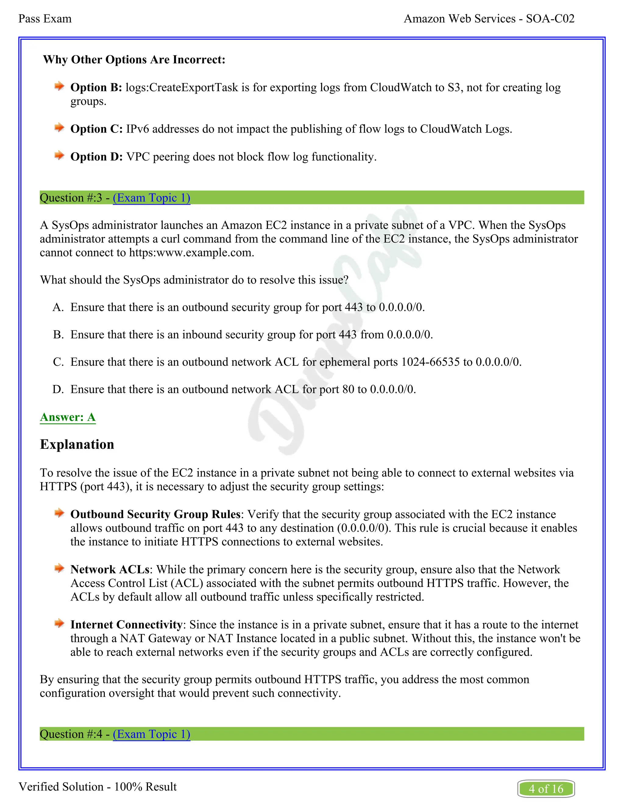 Amazon Web Services - SOA-C02
Pass Exam
4 of 16
Verified Solution - 100% Result
A.
B.
C.
D.
Why Other Options Are Incorrect:
Option B: logs:CreateExportTask is for exporting logs from CloudWatch to S3, not for creating log
groups.
Option C: IPv6 addresses do not impact the publishing of flow logs to CloudWatch Logs.
Option D: VPC peering does not block flow log functionality.
Question #:3 - (Exam Topic 1)
A SysOps administrator launches an Amazon EC2 instance in a private subnet of a VPC. When the SysOps
administrator attempts a curl command from the command line of the EC2 instance, the SysOps administrator
cannot connect to https:www.example.com.
What should the SysOps administrator do to resolve this issue?
Ensure that there is an outbound security group for port 443 to 0.0.0.0/0.
Ensure that there is an inbound security group for port 443 from 0.0.0.0/0.
Ensure that there is an outbound network ACL for ephemeral ports 1024-66535 to 0.0.0.0/0.
Ensure that there is an outbound network ACL for port 80 to 0.0.0.0/0.
Answer: A
Explanation
To resolve the issue of the EC2 instance in a private subnet not being able to connect to external websites via
HTTPS (port 443), it is necessary to adjust the security group settings:
Outbound Security Group Rules: Verify that the security group associated with the EC2 instance
allows outbound traffic on port 443 to any destination (0.0.0.0/0). This rule is crucial because it enables
the instance to initiate HTTPS connections to external websites.
Network ACLs: While the primary concern here is the security group, ensure also that the Network
Access Control List (ACL) associated with the subnet permits outbound HTTPS traffic. However, the
ACLs by default allow all outbound traffic unless specifically restricted.
Internet Connectivity: Since the instance is in a private subnet, ensure that it has a route to the internet
through a NAT Gateway or NAT Instance located in a public subnet. Without this, the instance won't be
able to reach external networks even if the security groups and ACLs are correctly configured.
By ensuring that the security group permits outbound HTTPS traffic, you address the most common
configuration oversight that would prevent such connectivity.
Question #:4 - (Exam Topic 1)
 