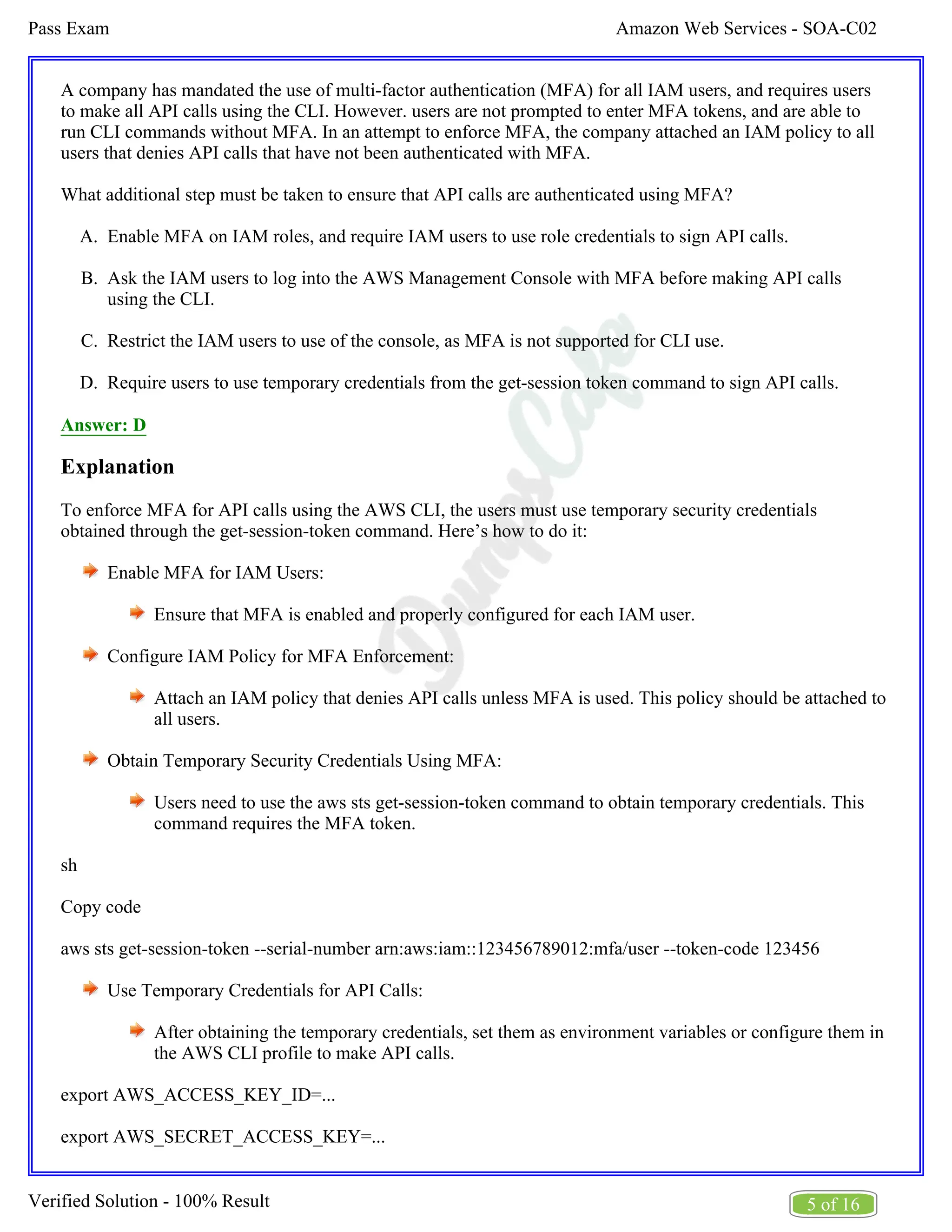 Amazon Web Services - SOA-C02
Pass Exam
5 of 16
Verified Solution - 100% Result
A.
B.
C.
D.
A company has mandated the use of multi-factor authentication (MFA) for all IAM users, and requires users
to make all API calls using the CLI. However. users are not prompted to enter MFA tokens, and are able to
run CLI commands without MFA. In an attempt to enforce MFA, the company attached an IAM policy to all
users that denies API calls that have not been authenticated with MFA.
What additional step must be taken to ensure that API calls are authenticated using MFA?
Enable MFA on IAM roles, and require IAM users to use role credentials to sign API calls.
Ask the IAM users to log into the AWS Management Console with MFA before making API calls
using the CLI.
Restrict the IAM users to use of the console, as MFA is not supported for CLI use.
Require users to use temporary credentials from the get-session token command to sign API calls.
Answer: D
Explanation
To enforce MFA for API calls using the AWS CLI, the users must use temporary security credentials
obtained through the get-session-token command. Here’s how to do it:
Enable MFA for IAM Users:
Ensure that MFA is enabled and properly configured for each IAM user.
Configure IAM Policy for MFA Enforcement:
Attach an IAM policy that denies API calls unless MFA is used. This policy should be attached to
all users.
Obtain Temporary Security Credentials Using MFA:
Users need to use the aws sts get-session-token command to obtain temporary credentials. This
command requires the MFA token.
sh
Copy code
aws sts get-session-token --serial-number arn:aws:iam::123456789012:mfa/user --token-code 123456
Use Temporary Credentials for API Calls:
After obtaining the temporary credentials, set them as environment variables or configure them in
the AWS CLI profile to make API calls.
export AWS_ACCESS_KEY_ID=...
export AWS_SECRET_ACCESS_KEY=...
 