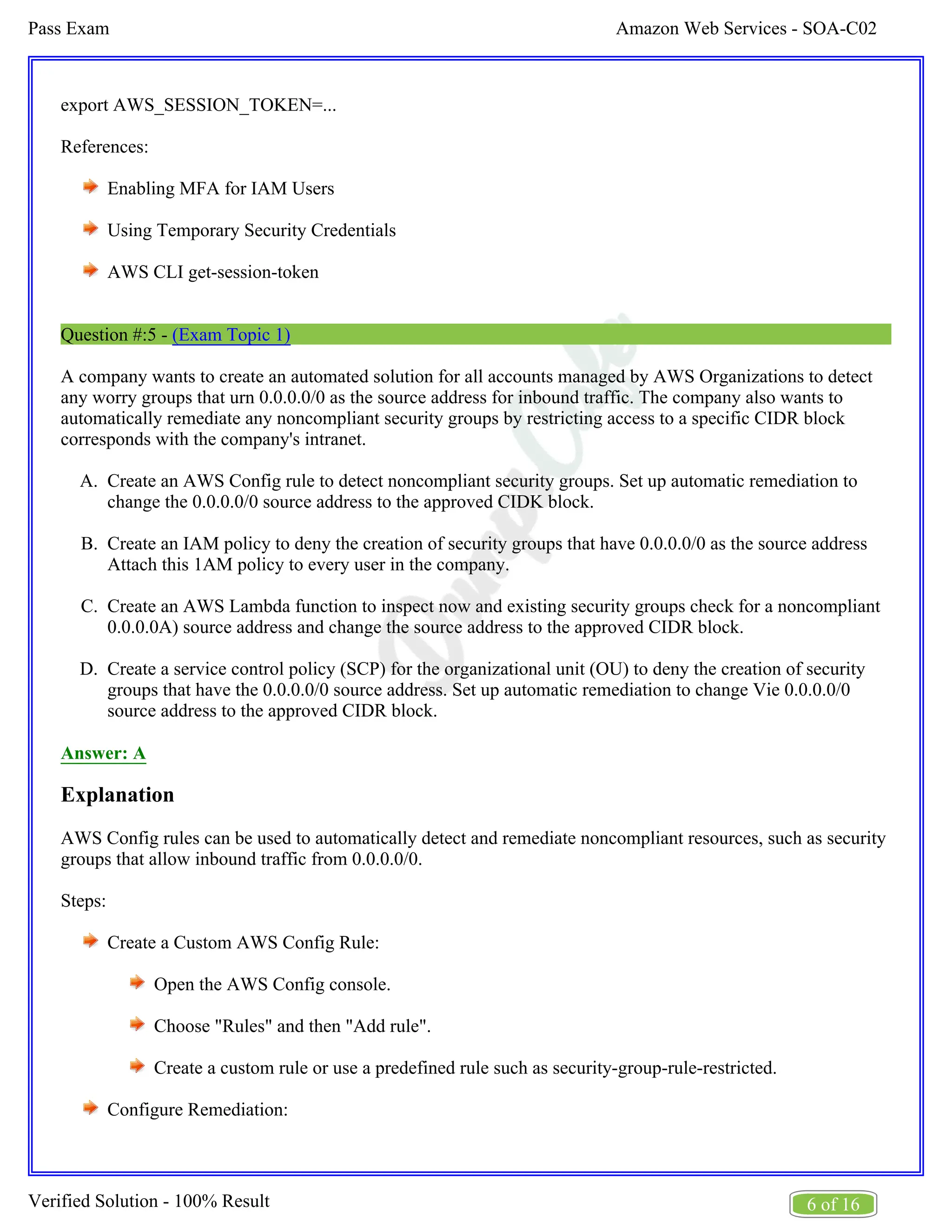 Amazon Web Services - SOA-C02
Pass Exam
6 of 16
Verified Solution - 100% Result
A.
B.
C.
D.
export AWS_SESSION_TOKEN=...
References:
Enabling MFA for IAM Users
Using Temporary Security Credentials
AWS CLI get-session-token
Question #:5 - (Exam Topic 1)
A company wants to create an automated solution for all accounts managed by AWS Organizations to detect
any worry groups that urn 0.0.0.0/0 as the source address for inbound traffic. The company also wants to
automatically remediate any noncompliant security groups by restricting access to a specific CIDR block
corresponds with the company's intranet.
Create an AWS Config rule to detect noncompliant security groups. Set up automatic remediation to
change the 0.0.0.0/0 source address to the approved CIDK block.
Create an IAM policy to deny the creation of security groups that have 0.0.0.0/0 as the source address
Attach this 1AM policy to every user in the company.
Create an AWS Lambda function to inspect now and existing security groups check for a noncompliant
0.0.0.0A) source address and change the source address to the approved CIDR block.
Create a service control policy (SCP) for the organizational unit (OU) to deny the creation of security
groups that have the 0.0.0.0/0 source address. Set up automatic remediation to change Vie 0.0.0.0/0
source address to the approved CIDR block.
Answer: A
Explanation
AWS Config rules can be used to automatically detect and remediate noncompliant resources, such as security
groups that allow inbound traffic from 0.0.0.0/0.
Steps:
Create a Custom AWS Config Rule:
Open the AWS Config console.
Choose "Rules" and then "Add rule".
Create a custom rule or use a predefined rule such as security-group-rule-restricted.
Configure Remediation:
 