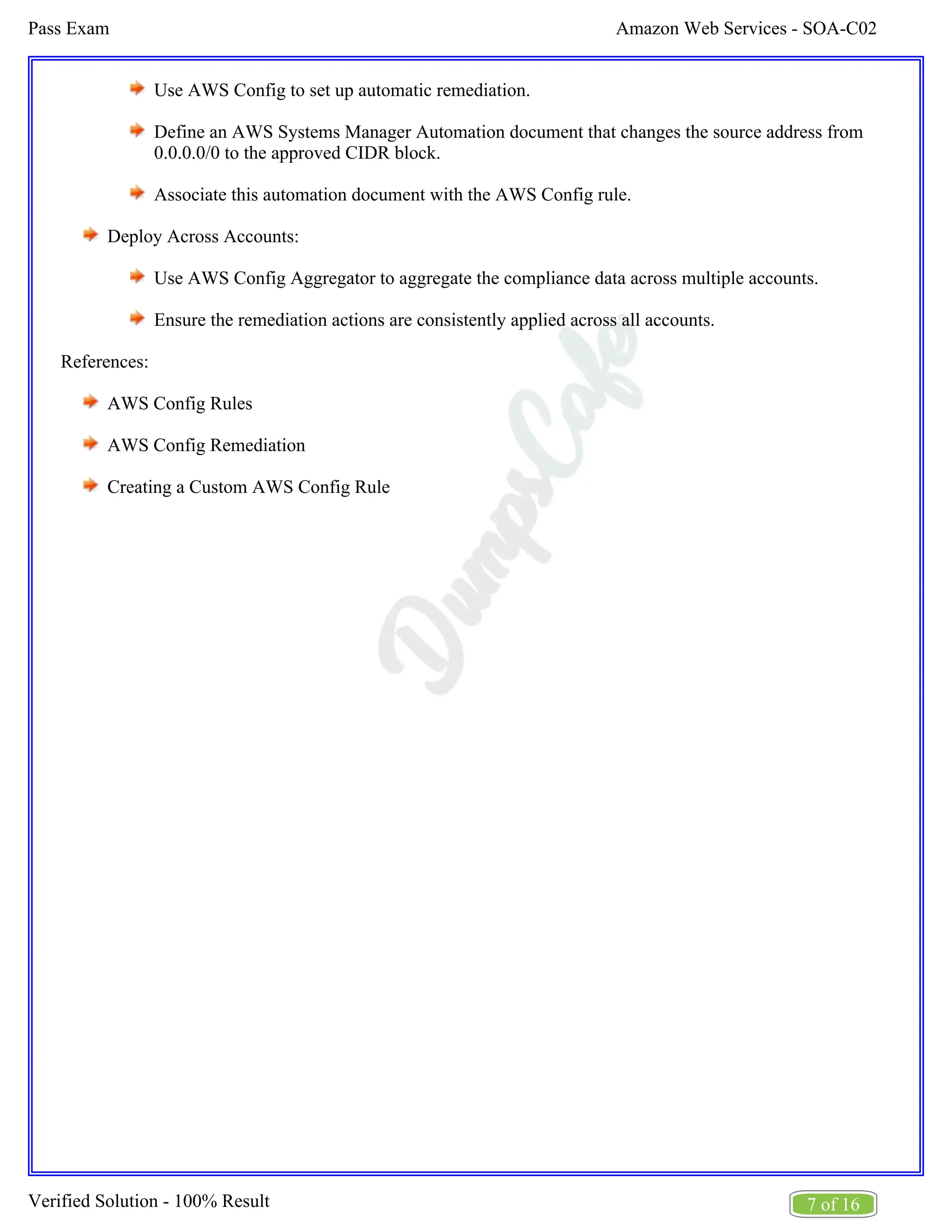 Amazon Web Services - SOA-C02
Pass Exam
7 of 16
Verified Solution - 100% Result
Use AWS Config to set up automatic remediation.
Define an AWS Systems Manager Automation document that changes the source address from
0.0.0.0/0 to the approved CIDR block.
Associate this automation document with the AWS Config rule.
Deploy Across Accounts:
Use AWS Config Aggregator to aggregate the compliance data across multiple accounts.
Ensure the remediation actions are consistently applied across all accounts.
References:
AWS Config Rules
AWS Config Remediation
Creating a Custom AWS Config Rule
 