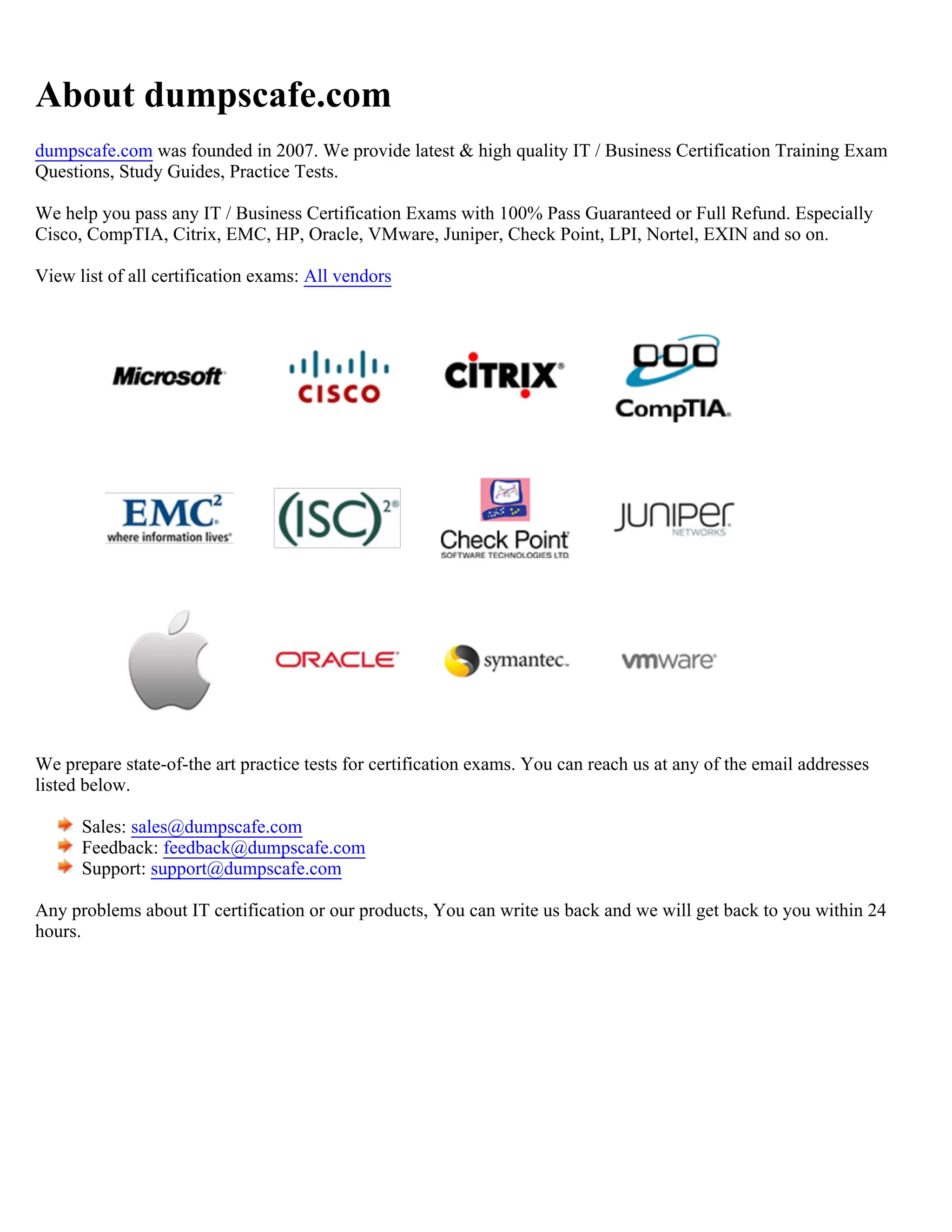 About dumpscafe.com
dumpscafe.com was founded in 2007. We provide latest & high quality IT / Business Certification Training Exam
Questions, Study Guides, Practice Tests.
We help you pass any IT / Business Certification Exams with 100% Pass Guaranteed or Full Refund. Especially
Cisco, CompTIA, Citrix, EMC, HP, Oracle, VMware, Juniper, Check Point, LPI, Nortel, EXIN and so on.
View list of all certification exams: All vendors
We prepare state-of-the art practice tests for certification exams. You can reach us at any of the email addresses
listed below.
Sales: sales@dumpscafe.com
Feedback: feedback@dumpscafe.com
Support: support@dumpscafe.com
Any problems about IT certification or our products, You can write us back and we will get back to you within 24
hours.
 