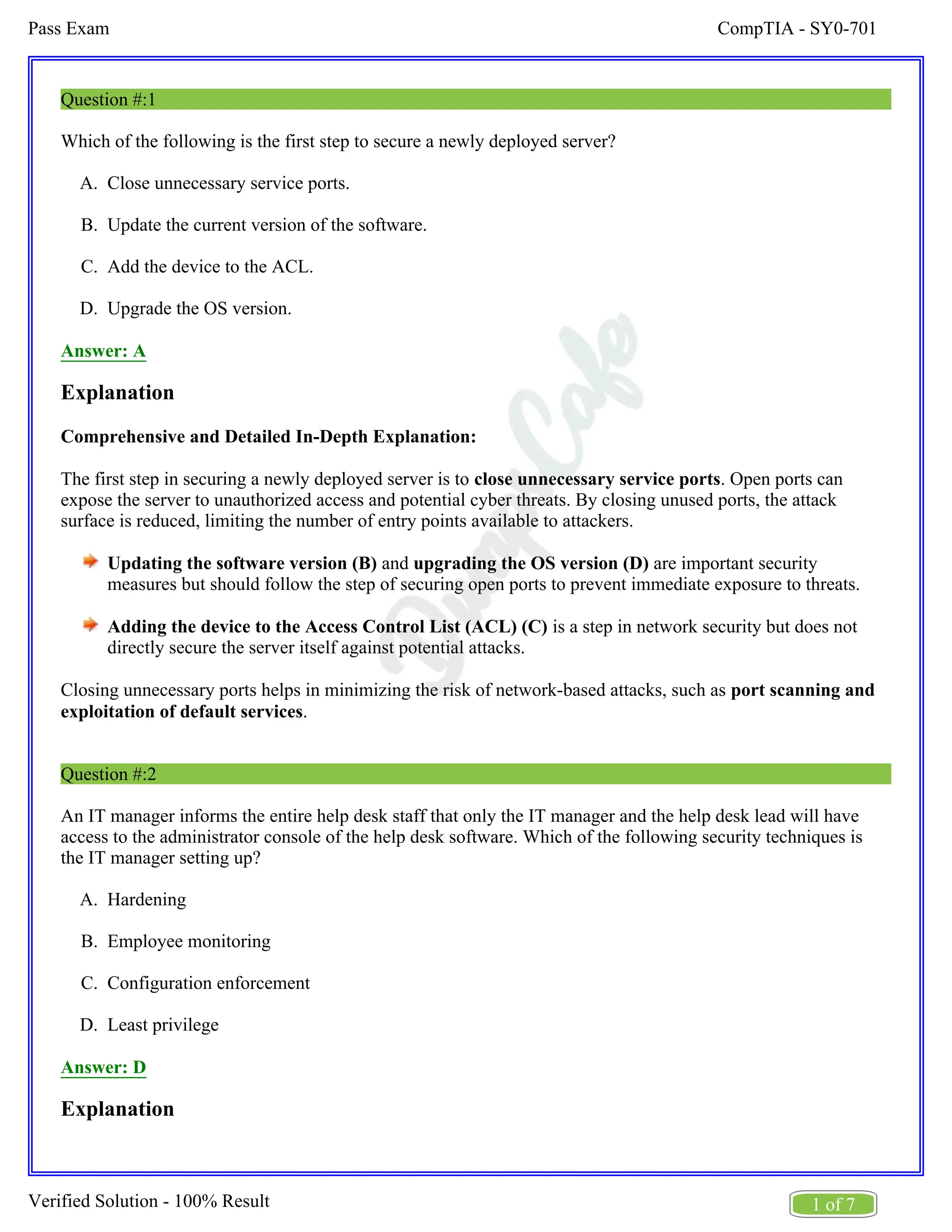 CompTIA - SY0-701
Pass Exam
1 of 7
Verified Solution - 100% Result
A.
B.
C.
D.
A.
B.
C.
D.
Question #:1
Which of the following is the first step to secure a newly deployed server?
Close unnecessary service ports.
Update the current version of the software.
Add the device to the ACL.
Upgrade the OS version.
Answer: A
Explanation
Comprehensive and Detailed In-Depth Explanation:
The first step in securing a newly deployed server is to . Open ports can
close unnecessary service ports
expose the server to unauthorized access and potential cyber threats. By closing unused ports, the attack
surface is reduced, limiting the number of entry points available to attackers.
Updating the software version (B) and are important security
upgrading the OS version (D)
measures but should follow the step of securing open ports to prevent immediate exposure to threats.
Adding the device to the Access Control List (ACL) (C) is a step in network security but does not
directly secure the server itself against potential attacks.
Closing unnecessary ports helps in minimizing the risk of network-based attacks, such as port scanning and
.
exploitation of default services
Question #:2
An IT manager informs the entire help desk staff that only the IT manager and the help desk lead will have
access to the administrator console of the help desk software. Which of the following security techniques is
the IT manager setting up?
Hardening
Employee monitoring
Configuration enforcement
Least privilege
Answer: D
Explanation
 