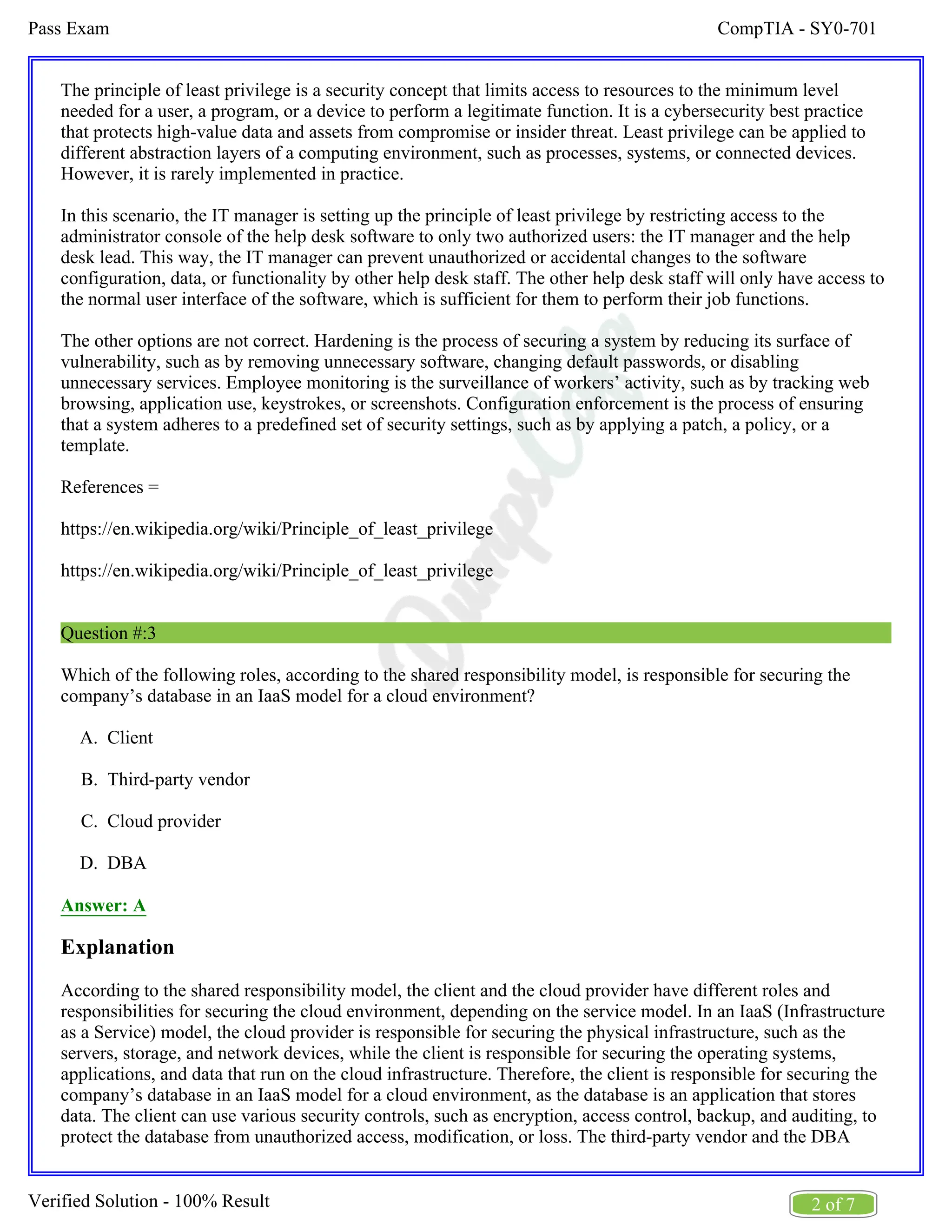 CompTIA - SY0-701
Pass Exam
2 of 7
Verified Solution - 100% Result
A.
B.
C.
D.
The principle of least privilege is a security concept that limits access to resources to the minimum level
needed for a user, a program, or a device to perform a legitimate function. It is a cybersecurity best practice
that protects high-value data and assets from compromise or insider threat. Least privilege can be applied to
different abstraction layers of a computing environment, such as processes, systems, or connected devices.
However, it is rarely implemented in practice.
In this scenario, the IT manager is setting up the principle of least privilege by restricting access to the
administrator console of the help desk software to only two authorized users: the IT manager and the help
desk lead. This way, the IT manager can prevent unauthorized or accidental changes to the software
configuration, data, or functionality by other help desk staff. The other help desk staff will only have access to
the normal user interface of the software, which is sufficient for them to perform their job functions.
The other options are not correct. Hardening is the process of securing a system by reducing its surface of
vulnerability, such as by removing unnecessary software, changing default passwords, or disabling
unnecessary services. Employee monitoring is the surveillance of workers’ activity, such as by tracking web
browsing, application use, keystrokes, or screenshots. Configuration enforcement is the process of ensuring
that a system adheres to a predefined set of security settings, such as by applying a patch, a policy, or a
template.
References =
https://en.wikipedia.org/wiki/Principle_of_least_privilege
https://en.wikipedia.org/wiki/Principle_of_least_privilege
Question #:3
Which of the following roles, according to the shared responsibility model, is responsible for securing the
company’s database in an IaaS model for a cloud environment?
Client
Third-party vendor
Cloud provider
DBA
Answer: A
Explanation
According to the shared responsibility model, the client and the cloud provider have different roles and
responsibilities for securing the cloud environment, depending on the service model. In an IaaS (Infrastructure
as a Service) model, the cloud provider is responsible for securing the physical infrastructure, such as the
servers, storage, and network devices, while the client is responsible for securing the operating systems,
applications, and data that run on the cloud infrastructure. Therefore, the client is responsible for securing the
company’s database in an IaaS model for a cloud environment, as the database is an application that stores
data. The client can use various security controls, such as encryption, access control, backup, and auditing, to
protect the database from unauthorized access, modification, or loss. The third-party vendor and the DBA
 