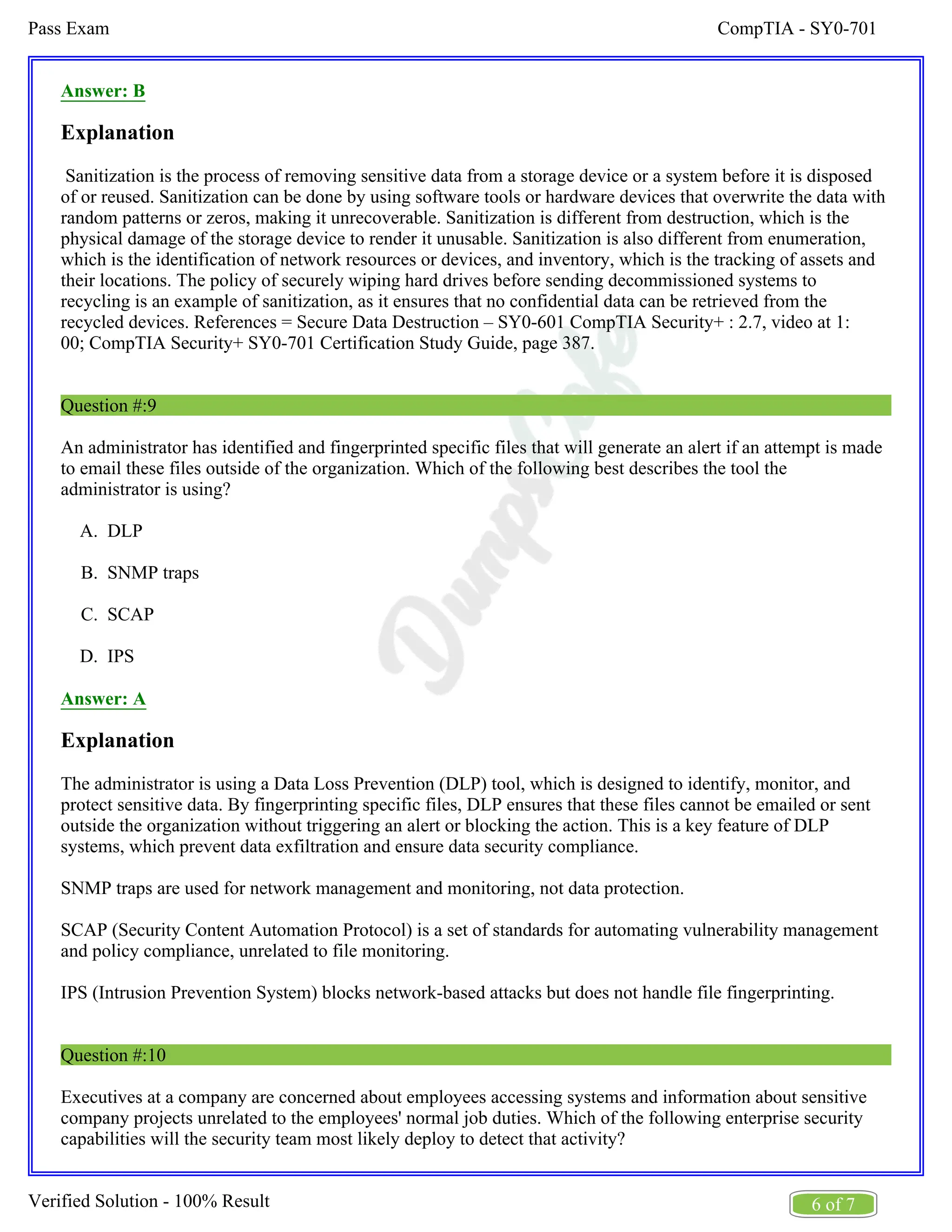 CompTIA - SY0-701
Pass Exam
6 of 7
Verified Solution - 100% Result
A.
B.
C.
D.
Answer: B
Explanation
Sanitization is the process of removing sensitive data from a storage device or a system before it is disposed
of or reused. Sanitization can be done by using software tools or hardware devices that overwrite the data with
random patterns or zeros, making it unrecoverable. Sanitization is different from destruction, which is the
physical damage of the storage device to render it unusable. Sanitization is also different from enumeration,
which is the identification of network resources or devices, and inventory, which is the tracking of assets and
their locations. The policy of securely wiping hard drives before sending decommissioned systems to
recycling is an example of sanitization, as it ensures that no confidential data can be retrieved from the
recycled devices. References = Secure Data Destruction – SY0-601 CompTIA Security+ : 2.7, video at 1:
00; CompTIA Security+ SY0-701 Certification Study Guide, page 387.
Question #:9
An administrator has identified and fingerprinted specific files that will generate an alert if an attempt is made
to email these files outside of the organization. Which of the following best describes the tool the
administrator is using?
DLP
SNMP traps
SCAP
IPS
Answer: A
Explanation
The administrator is using a Data Loss Prevention (DLP) tool, which is designed to identify, monitor, and
protect sensitive data. By fingerprinting specific files, DLP ensures that these files cannot be emailed or sent
outside the organization without triggering an alert or blocking the action. This is a key feature of DLP
systems, which prevent data exfiltration and ensure data security compliance.
SNMP traps are used for network management and monitoring, not data protection.
SCAP (Security Content Automation Protocol) is a set of standards for automating vulnerability management
and policy compliance, unrelated to file monitoring.
IPS (Intrusion Prevention System) blocks network-based attacks but does not handle file fingerprinting.
Question #:10
Executives at a company are concerned about employees accessing systems and information about sensitive
company projects unrelated to the employees' normal job duties. Which of the following enterprise security
capabilities will the security team most likely deploy to detect that activity?
 