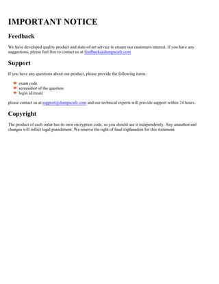 IMPORTANT NOTICE
Feedback
We have developed quality product and state-of-art service to ensure our customers interest. If you have any
suggestions, please feel free to contact us at feedback@dumpscafe.com
Support
If you have any questions about our product, please provide the following items:
exam code
screenshot of the question
login id/email
please contact us at and our technical experts will provide support within 24 hours.
support@dumpscafe.com
Copyright
The product of each order has its own encryption code, so you should use it independently. Any unauthorized
changes will inflict legal punishment. We reserve the right of final explanation for this statement.
 