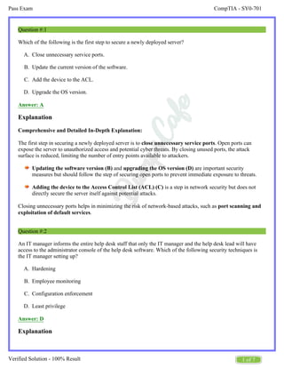 CompTIA - SY0-701
Pass Exam
1 of 7
Verified Solution - 100% Result
A.
B.
C.
D.
A.
B.
C.
D.
Question #:1
Which of the following is the first step to secure a newly deployed server?
Close unnecessary service ports.
Update the current version of the software.
Add the device to the ACL.
Upgrade the OS version.
Answer: A
Explanation
Comprehensive and Detailed In-Depth Explanation:
The first step in securing a newly deployed server is to . Open ports can
close unnecessary service ports
expose the server to unauthorized access and potential cyber threats. By closing unused ports, the attack
surface is reduced, limiting the number of entry points available to attackers.
Updating the software version (B) and are important security
upgrading the OS version (D)
measures but should follow the step of securing open ports to prevent immediate exposure to threats.
Adding the device to the Access Control List (ACL) (C) is a step in network security but does not
directly secure the server itself against potential attacks.
Closing unnecessary ports helps in minimizing the risk of network-based attacks, such as port scanning and
.
exploitation of default services
Question #:2
An IT manager informs the entire help desk staff that only the IT manager and the help desk lead will have
access to the administrator console of the help desk software. Which of the following security techniques is
the IT manager setting up?
Hardening
Employee monitoring
Configuration enforcement
Least privilege
Answer: D
Explanation
 