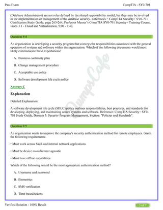 CompTIA - SY0-701
Pass Exam
3 of 7
Verified Solution - 100% Result
A.
B.
C.
D.
A.
B.
C.
D.
(Database Administrator) are not roles defined by the shared responsibility model, but they may be involved
in the implementation or management of the database security. References = CompTIA Security+ SY0-701
Certification Study Guide, page 263-264; Professor Messer’s CompTIA SY0-701 Security+ Training Course,
video 3.1 - Cloud and Virtualization, 5:00 - 7:40.
Question #:4
An organization is developing a security program that conveys the responsibilities associated with the general
operation of systems and software within the organization. Which of the following documents would most
likely communicate these expectations?
Business continuity plan
Change management procedure
Acceptable use policy
Software development life cycle policy
Answer: C
Explanation
Detailed Explanation:
A software development life cycle (SDLC) policy outlines responsibilities, best practices, and standards for
developing, deploying, and maintaining secure systems and software. Reference: CompTIA Security+ SY0-
701 Study Guide, Domain 5: Security Program Management, Section: "Policies and Standards".
Question #:5
An organization wants to improve the company's security authentication method for remote employees. Given
the following requirements:
• Must work across SaaS and internal network applications
• Must be device manufacturer agnostic
• Must have offline capabilities
Which of the following would be the most appropriate authentication method?
Username and password
Biometrics
SMS verification
Time-based tokens
 