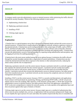 CompTIA - SY0-701
Pass Exam
4 of 7
Verified Solution - 100% Result
A.
B.
C.
D.
Answer: D
Question #:6
A company needs to provide administrative access to internal resources while minimizing the traffic allowed
through the security boundary. Which of the following methods is most secure?
Implementing a bastion host
Deploying a perimeter network
Installing a WAF
Utilizing single sign-on
Answer: A
Explanation
A bastion host is a special-purpose server that is designed to withstand attacks and provide secure access to
internal resources. A bastion host is usually placed on the edge of a network, acting as a gateway or proxy to
the internal network. A bastion host can be configured to allow only certain types of traffic, such as SSH or
HTTP, and block all other traffic. A bastion host can also run security software such as firewalls, intrusion
detection systems, and antivirus programs to monitor and filter incoming and outgoing traffic. A bastion host
can provide administrative access to internal resources by requiring strong authentication and encryption, and
by logging all activities for auditing purposes12.
A bastion host is the most secure method among the given options because it minimizes the traffic allowed
through the security boundary and provides a single point of control and defense. A bastion host can also
isolate the internal network from direct exposure to the internet or other untrusted networks, reducing the
attack surface and the risk of compromise3.
Deploying a perimeter network is not the correct answer, because a perimeter network is a network segment
that separates the internal network from the external network. A perimeter network usually hosts public-
facing services such as web servers, email servers, or DNS servers that need to be accessible from the
internet. A perimeter network does not provide administrative access to internal resources, but rather protects
them from unauthorized access. A perimeter network can also increase the complexity and cost of network
management and security4.
Installing a WAF is not the correct answer, because a WAF is a security tool that protects web applications
from common web-based attacks by monitoring, filtering, and blocking HTTP traffic. A WAF can prevent
attacks such as cross-site scripting, SQL injection, or file inclusion, among others. A WAF does not provide
administrative access to internal resources, but rather protects them from web application vulnerabilities. A
WAF is also not a comprehensive solution for network security, as it only operates at the application layer and
does not protect against other types of attacks or threats5.
Utilizing single sign-on is not the correct answer, because single sign-on is a method of authentication that
allows users to access multiple sites, services, or applications with one username and password. Single sign-
on can simplify the sign-in process for users and reduce the number of passwords they have to remember and
 